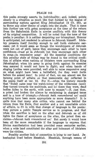 PSALM 115
this psalm strongly asserts its individuality ; and, indeed, points
clearly to a situation so much like that formed by the league of
surrounding nations against King Jehoshaphat (2 Ch. 20), as
to throw any other theory of origin into the shade, That it came
into further use with great acceptance (at the time of the return
from the Babylonish Exile in nowise conflicts with this theory
of its original oomposition. It will be noted that the tone of the
psalm is peculiar: it is neither despairing nor triumphant. Honour
is anticipated, but rendered in advance to Jehovah himself. Idola-
try presents itself forcibly enough to call forth elaborate sar-
casm; yet it would seem as though the worshippers of Jehovah
were not out of peril, hence they encourage each other tu have
confidence-truat ye in Jehovah; but they encoutrage each other
in song-in responsive song! All the essential conditions for
this peculiar state of things may be found in the critical condi-
tion of affairs when nations of idolaters were surrounding King
Jehoshaphqt; when his army in going forth against its enemies
was assured it would not have to fight; and when bands of
singing Levites were provided, well able to raise lresponsive song
on what might have been a battlefield, for they went fortjh
before the armed men! In point of fact, we can almost see .tihe
turning point of affairs on that memorable day reflected in
the psalm itself at ver. 12. For if,-when the history records
thlat “Judah came near the watch-tower of the wilderness (and)
they turned towards the multitude, and lo! there they were, dead
bodies fallen to the earth, with none to escape;”-if, just then,
a priest had broken the silence by exclaiming in changed tense
and in a tone of triumph,-Jehovah hafh remembered us! could
anything have been more appropriate 6r more dramatic? It is
quite true that many able critics, who cannot see behind the
return from the Exile, find another and a not unsuitable crisis
of affairs, to fit in with that change of language in the psalm:
they picture a public Temple service as in progress, and that
when the sacrifice is laid on the altar and Jehovah as of old
lights the flame of acceptance on the altar, the priest then ex-
claims-Jehovah hath remembered us! But surely it would have
been ‘all the more remarkable if the language to express that
Divine manifestation had been provided some centuries earlier,
when a wide land constituted the altar and holocaust of idolaters
were the victims.
Possibly another link of connection is lying to our hand. Je-
hoshaphat lived before Hezekiah. Hezekiah, through means of
251
I
 