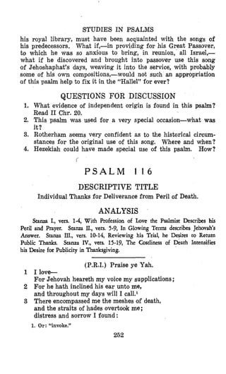 STUDIES IN PSALMS
his royal library, must have been acquainted with the songs of
his predecessors. What if,-in providing for his Great Passover,
to which he was so anxious to bring, in reunion, all Israel,-
what if he discovered and brought into passover use this song
of Jehoshaphat’s days, weaving it into the service, with probably
some of his own compositions,-would not such an appropriation
of this psalm help to fix it in the “Hallel” for ever?
QUESTIONS FOR DISCUSSION
1. What evidence of independent origin is found in this psalm?
Read I1 Chr. 20.
2. This psalm w,as used for a very special occasion-what was
it?
3. Rotherham seems very confident as to the historical circum-
stances for the original use of this song. Where and when?
4. Hezekiah could have made special use of this psalm. How?
f
P S A L M 1 1 6
DESCRIPTIVE TITLE
Individual Thanks for Deliverance from Peril of Death.
ANALYSIS
Stam I., vers. 1-4,With Profession of Love the Psalmist Describes his
Peril and Prayer. Stanza IL, vers. 5-9, In Glowing Terms describes Jehovah’s
Answer. Stanza III., vets. 10-14, Reviewing his Trial, he Desires to Return
Public Thanks. Srarua IV., vers. 15-19, The Costliness of Death Intensifies
his Desire for hblicity in Thanksgiving.
(P.R.I.) Praise ye Yah.
1 I love-
For Jehovah heareth my voice my supplications ;
2 For he hath inclined his ear unto me,
and throughout my days will I cal1.I
3 There encompassed me the meshes of death,
and the straits of hades overtook me ;
distress and sorrow I found:
1. Or: “invoke.”
252
 