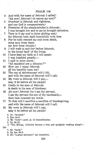 4
6
6
, 7
‘ 8
9
10
11
12
13
14
15
16
17
18
Del.
PSALM 116
And with the name of Jehovah 1called,2
“Ah now! Jehovah !oh rescue my soul !”
Graciou~~is Jehovah and righteous,
and our God is compas~ionate;~
Preserver of the simple-minded is Jehovah :
I was brought low and to me he brought salvation.
Turn in 0 my soul to thine abiding rest,4
€or Jehovah hath dealt bountifully with thee
For he hath rescued my soul from death,
mine eyes from tears,
my foot from thrusts:6
I will walk to and fro6before Jehovah,
in the broad land7 of the living.
I have kept my faith so I will speak:
I was humbled greatly,-
I said in mine alarm:
“All mankind are a delusion
How can I repay Jehovah
all his benefits upon me?
The cup of deliverancesewill I lift,
and with the name of Jehovah will I call;
My vows to Jehovah will I pay,-
may it be before all his people!
Costly in the eyes of Jehovah
is death to his men of kindness:
Ah now! Jehovah for I am thy servant,
I am thy servant the son of thy handmaid,-
thou hast loosened my bonds.
To thee will I sacrifice a sacrifice of thanksgiving,
and with the name of Jehovah will I call.
My vows to Jehovah will I pay,
may it be before all his people!
2. Or: “involced.”
3. Exo. 34:6.
4.M1. “rests”-prob. pl. of intensification.
5. Cp. 56:13.
6, “The Hithpa, ’etlahalek denotes a free and sprightly walking along”-
7, MI. “lands.”
8. Cp. Isa. 58:6.
9. Or: ‘‘agreat salvation” (pl. intensive).
I
253
 