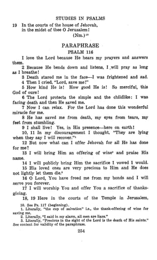 STUDIES IN PSALMS
19 In the courts of the house of Jehovah,
in the midst of thee 0 Jerusalem!
(Nm.)lo
PARAPHRASE
PSALM 116
I love the Lord because He hears my prayers and answers
2 Because He bends down and listens, 1,will pray as long
3 Death stmed me in the face-I was frightened and sad.
4 Then I cried, “Lord, save me!”
5 How kind He is! How good He is! So merciful, this
6 The Lord protects the simple and the childlike: I was
7 Now I can relax. For the Lord has done this wondeEfu1
8 He has saved me from death, my eyes from tears, my
9 I shall live! Yes, in His presence-here on earth!
10, 11 In my discouragement I thought, “They are lying
12 But now what can I offer Jehovah for all He has done
13 I will bring Him an offering of winez and praise His
14 I will publicly bring Him the sacrifice I vowed I would.
15 His loved ones are very precious to Him and He does
16 10 Lord, You have freed me from my bonds and I will
17 I will worship You and offer You a sacrifice of thanks-
18, 19 Here in the courts of the Temple in Jerusalem,
10. See Ps. 117 (beginning).
1. Literally, “the cup of salvation” i.e., the thank-offering of Wine for
2. Literally, “I said in my alarm, all men are liars.”
3. Literally, “Precious in the sight of the Lord is the death of His saints.”
them.
as I breathe!
God of ours!
facing death and then He saved me.
miracle for me.
feet from stumbling.
when they say I will recover.”1
for me?
name.
not lightly let them die.s
serve you forever.
giving.
saving me.
See context for validity of the paraphrase,
254
 