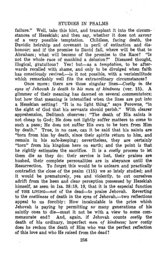 STUDIE8 IN PSALMS
failure.” Well, take this hint, and transplant it into the circum-
stances of Hezekiah; and then say, whether it does not savour
of a very possible temptation. Childless, facing death, the
Davidic heirship and covenant in peril of extinction and dis-
honour; and if the promise to D,avid fail, where will be that to
Abraham; what will become of the promise to .the Race? “IS
not the whole race of mankind a delusion?’’ Diseased thought,
illogical, gratuitous? Yes! but-as a twnptation, to be after-
shame, and only to be divulged when faith
ed,-is it not possible, with a verisimilitude
which remarkably well fits the extraordinary circumstances?
Once more: there are those singular lines-Costly in the
eyes of Jehovah Is death to his men of kindness (ver. 15). A
glimmer of theik meaning has dawned ton several commentators;
but how that meaning is intensified when the lines are put into
a Hezekian setting! “It is no light thing,” says Perowne, “in
the sight of God that his servants should perish.” With clearer
apprehension, Delitzsch observes: “The death of Hisl saints is
not cheap to God; He does not lightly suffer matters to come to
such a pass; He does not suffer His own to be torn from Him
by death.” True, in no case, can it be said that his saints are
“torn from him by death, since their spirits return to him, and
remain in his safedkeeping; nevertheless, they are certainly
“torn” from his kingdom here on earth; and the point is that
he rightly estimates the sacrifice. It is a costly process to let
them die as they do: their service is lost, their praises are
hushed, their complete personalities are in abeyance until the
Resurrection. To forget this would be to unlearn and practically
contradict the close of the psalm (115) we so lately studied; and
it would be prematurely, yea and violently, to cut ourselves
adrift from the keen and clear perception possessed by Hezekiah
himself, as seen in Isa. 38:18, 19, that it is the especial functiw
of THE LIVING--not of the dead-to praise Jehovah. Reverting
to the costliness of death in the eyes of Jehovah,-two reflections
appeal to us forcibly: How incalculable is the price which
Jehovah is paying by permitting so‘ many generatilons of his
saintly ones to die-must it not be with a view to some com-
mensurate end? And, again, if Jehovah counts costZy the
death of his ordinary, imperfect men of kindness; how Costly
does he reckon the death of Him who was the perfect reflection
of this love and who He raised from the dead?
256
 