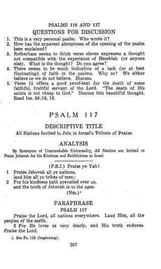 PSiALlMS 116 AND 117
QUESTIONS FOR DISCUSSION
1, This is a very personal psalm, Who wrote it?
2, How has the apparent abruptness of the opening of the psalm
been explained?
3. Rotherham seems to think verse eleven expresses a thought
not comipatible with the experience of Hezekisah (or anyone
else)I Wbat is the thought? Do you agree?
4. There seems to be much indication of a lack (or at best
fluctuating) of faith in the psalms, Why so? We either
believe or we do not believe, Discuss.
5. Verse 15 offers a good proof-text for the death of some
faithful, fruitful servant of the Lord. “The death of His
saints is not cheap to God.” Discuss this beautiful thought.
Read Isa. 38:18,19.
I
P S A L M 1 1 7
DE$CRIPTIVE TITLE
All Nations Invited to Join in Israel’s Tribute of Praise.
ANALYSIS
By Synonyms of Unmistakable Universality, All Nations are Invited to
Praise Jehovah for his Kindness and Faithfulness to Israel,
(P.R.I.) Praise ye Yah!
1 Praise Jehovah all ye nations,
laud him all ye tribes of men :
2 For his kindness hath prevailed over us,
and the truth of Jehovah is to the ages.
(Nm.)
PARAPHRASE
PSALM 117
Praise the Lord, all nations everywhere. Laud Him, all the
2 For He loves us very dearly, and His truth endures.
peoples of the earth,
Praise khe Lord.
1. See Ps.118 (beginning).
267
 