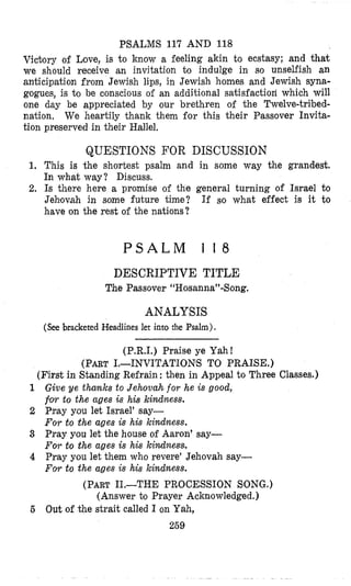 PSALMS 117 AND 118
Vicljory of Love, is to know a feeling akin to ecstasy; and that
we should receive an invitation 60 indulge in so unselfish an
anticipation from Jewish lips, in Jewish homes and Jewish syna-
gogues, is t o be conscious of an additional satisfaction which will
one dtay be appreciated by our brethren of the Twelve-tribed-
nation, We heartily thank them for this their Fassover Invita-
tion preserved in their Hallel.
QUESTIONS FOR DISCUSSION
1, This is the shortest psalm and in some way the grandest.
In what way? Discuss.
2. Is there here a promise of the general turning of Israel to
Jehlov,ah in some future time? If so what effect is it to
have on the rest of the nations?
P S A L M 1 1 8
DESCRIPTIVE TITLE
The Passover “Hosanna”-Song.
ANALYSIS
(See bracketed Headlines let into the Psalm).
(P.R.I.) Praise ye Yah!
(PARTI.-INVITATIONS TO PRAISE.)
(First in Standing Refrain :then in Appeal to Three Classes.)
1 Give ye thmks to Jehovah for he is good,
f0.r to the ages is his kindness.
2 h a y you let Israel’ say-
For to the ages is his kindness.
3 Pray you let the house of Aaron’ say-
For to the ages is his kindness.
4 Pray you let them who revere’ Jehovah say-
For to the ages is his Icindness.
(PART11.-THE PROCESSION SONG.)
(Answer to Prayer Acknowledged.)
269
5 Out of the strait called I on Yah,
 