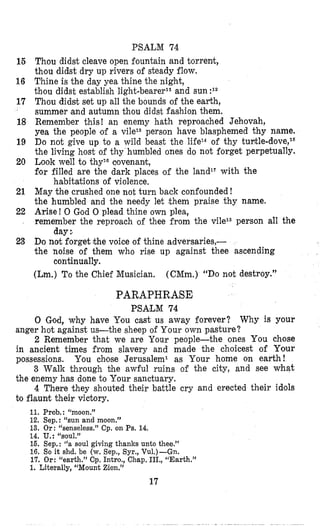 15
16
17
18
19
20
21
22
23
PSALM 74
Thou didst cleave open fountain and torrent,
thlou didst dry up rivers of steady flow.
Thine is the day yea thine the night,
thou didst establish light-bearerll and sun :I2
Thou didsit set up all the bounds of the earth,
summer and autumn thou didst fashion them.
Remember this! an enemy hath reproached Jehovah,
yea the people lof a vile13 person have blasphemed thy name.
Do not give up to a wild beast the life14 of thy tuntle-dove,16
the living host of thy humbled ones do not forget perpetually.
Look well to thyla clovenant,
for filled are the dark places of the land1‘ with the
habitations of violence,
May the crushed one not turn back confounded !
the humbled and the needy let them praise thy name.
Arise! 0 God 0 plead thine own plea,
remember the reproach of thee from the vilex3person all the
Do not forget ithe voice of thine adversaries,-
the noise of them who rise up against thee ascending
(Lm.) To the Chief Musician. (CMm.) “DOnot destroy.”
day
continually.
PARAPHRASE
PSA’LM 74
0 God, why have You cast us away forever? Why is your
anger hot against us-the sheep of Your own pasture?
2 Remember that we are Your people-the ones You chose
in ancient times from slavery and made the choicest of Your
possessions.
3 Walk through the awful ruins of the city, and see what
the enemy has done to Your sanctuary.
4 There they shouted their battle cry and erected their idlols
to flaunt their victory.
You chose Jerusalem1 as Your home on earth!
11. Prob. : “moon.”
12. Sep.: “sun and moon.”
13. Or: “senseless.‘l Cp. on Ps. 14.
14. u.: “SOUI.”
15. Sep.: (‘a soul giving thanks unto thee.”
16. So it shd. be (w.Sep., Syr., Vu1.)-Gn.
17. Or: <‘earth.”Cp. Intro., Chap. III., “Earth.”
1. Literally, “Mount Zion.”
17
 