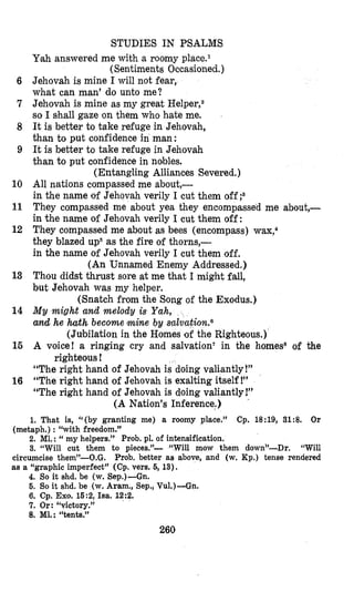 STUDIES IN PSALMS
6
7
8
9
10
11
12
13
14
15
16
Ymahanswered me with a roomy place.*
Jehovah is mine I will not fear,
what can man’ do unto me?
Jehovah is mine as my great Helper,2
so I shall gaze on them who hate me.
It is better to take refuge in Jehovah,
than to put confidence in man:
It is better to take refuge in Jehovah
than to put confidence in nobles.
(Entangling Alliances Severed.)
All nations compassed me about,-
in the name of Jehovah verily I cut them off
They compassed me about yea they encompassed me about,-
in the name of Jehovah verily I cut them off:
They compassed me about as bees (encompass) wax;
they blazed up5as the fire of thorns,-
in the name of Jehovah verily I cut them off.
(An Unnamed Enemy Addressed.)
Thou didst thrust sore at me that I might fall,
but Jehovah was my helper.
M y might and melody is Yah,
and he h t h become mine by
A voice! a ringing cry and salvation‘ in the homes* of the
“The right hand of Jehovah is doing valiantly !”
“The right hand of Jehovah is exalting itself !”
“The right hand of Jehovah is doing valiantly!”
(Sentiments Occasioned.)
(Snatch from the Song of the Exodus.)
(Jubilation in the Homes of the Righteous.)
righteous !
(A Nation’s Inference.)
1. That is, “(by granting me) a roomy place.” Cp. 18:19, 31:8. Or
2. M1.:‘‘my helpers.” Prob. pl. of intensification.
3. “Will cut them to pieces.”- “Will mow them down”-Dr. “Will
circumcise them”-O.G. Prob. better as above, and (w. Kp.) tense rendered
as a “graphic imperfect” (Cp. vers. 6, 13).
(metaph.) : “with freedom.”
4. So it shd. be (w. Sep.)-Gn.
5. So it shd. be (w. Aram., Sep., Vu1.)-Gn.
6. Cp. Exo. 15:2,Isa. 12:2.
7. Or: “victory.”
8. Ml.: “tents.”
260
 