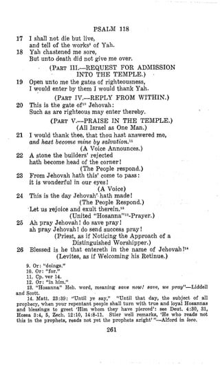 PSALM 118
1’7 I shall not die but live,
and tell of the worksoof Yah.
18 Yah chastened me sore,
But unto death did not give me over.
(PART111.-REQUEST FOR ADMIBSION
INTO THE TEMPLE.) 5
19 Open unto me the gates of righteousness,
I would enter by them I would thank Yah.
20 This is the gate of1”Jehovah:
Such as are righteous may enter thereby,
(PARTV.-PRAISE IN THE TEMPLE.)
(All Israel as One Man.)
(PART1V.-REPLY FROM WITHIN,)
21 I would thank thee, that thou hast answered me,
and hast become mine by salvation.ll
(A Voice Announces.)
22 A stone the builders’ rejected
hath become head of the corner!
(The People respond.)
23 From Jehovah hath this’ come to pass:
it is wonderful in our eyes!
(A Voice)
24 This is the day Jehovah“hath made!
(The People Respond.)
-Let us rejoice and exult therein.12
(United “H~sanna”~~-Prayer.)
25 Ah pray Jehovah ! do save pray !
ah pray Jehovah ! do send success pray !
(Priest, as if Noticing the Approach of a
Distinguished Worshipper.)
(Levites, as if Welcoming his Retinue.)
26 Blessed is he that entereth in the name of Jehovah!14
9. Or: “doings.”
10. Or: “for.”
11. Cp. ver 14.
12, Or: “in him.”
13. “Hosanna” Heb. word, meaning save now! save, we prag”-Liddell
and Scott.
14. Matt. 23:39: Wntil ye say,” “Until that day, the subject of all
prophecy, when your repentant people shall turn with true and loyal Hosannas
and blessings to greet ‘Him whom they have pierced’: see Deut, 4:30, 31,
Hosea 3:4, 5, Zech. 12:10, 14:8-11. $tier well remarks, ‘He who reads not
this in the prophets, reads not yet the prophets aright’”-AIford in ZOOO.
261
 