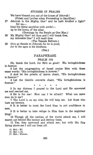 STUDIES IN PSALMS
(Priest and Levites when Proceeding to Sacrifice.)
for us,-
We hlave blessed you out of the house of Jehovah !
27 Jehovah is the Mighty 0nelDand he hath lkindled a lightlS
bind the festal sacrifice with cords !-
up to the horns of the altar.
(Doxology by the People as One Man.)
28 My Mighty Onez6art thou and I will thank thee,
my Adorable OneT7I will exalt thee.
(The Temple Refrain.)
29 Give ye thanks to Jehova,h f0.r he is good,
fosto the ages is his kndness.
(Nm.1
PARAPHRASE
PSALM 118
Oh, thank the Lord, for He’s so good! His lovingkindness
is forever.
2 Let the congregation of Israel praise Him with these
same words : “His lovingkindness is forever.”
3 And let the priests of Aaron chant, “His lovingkindness
is forever.”
4 Let the Gentile converts chant, “His lovingkindness is
forever.”
5 In my distress I prayed to the Lord and He answered
6 He is for me! How can I be afraid? What can mere
7 The Lord is on my side,-He will help me. Let those who
8 It is better to trust the Lord than to put confidence in
9 It is bettpr to take refuge in Him than in the mightiest
10 Though all the nations of the world attack me, I will
11 Yes, they surround and attack me; but with His fl,ag
* * * * e
me and rescued me.
man do to me?
hate me beware.
men.
king!
march out behind His banner and destroy them.
flying above me I will cut them off.
15. Heb.: ’El.
16. Mal. 1:lO.
17. Heb.: ’Elohim.
262
 