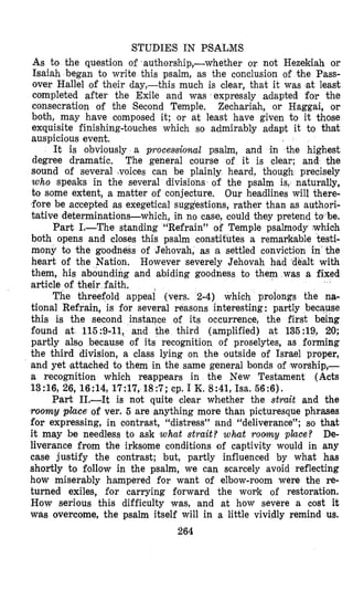 STUDIES IN PSALMS
As to the question of authorship,-whether or not Hezekiah or
Isaiah began to write this psalm, as the conclusion of the Pass-
over Hallel of their day,-this much is clear, that it was sat least
completed after the Exile and was expressly adapted for the
consecration of the Second Temple. Zechariah, or Haggai, or
both, may have composed it; or at least have given to it those
exquisite finishing-touches which so admirably adapt it to that
auspicious event.
It is obviously a processional psalm, and in the highest
degree dramatic. The general course of it is clear; and the
sound of several -voices can be plainly heard, though precisely
who speaks in the several divisions of the psalm is, naturally,
to some extent, a matter of conjecture. Our headlines will there-
fore be actepted as exegetical suggestions, rather than as authori-
tative determinations-which, in no case, could they pretend to-be.
Part 1.-The standing “Refrain” of Temple psalmody which
both opens and closes this psalm constitutes a remapkable testi-
mony to the good of Jehovah, as a settled conviction i
heart of the Nation. However severely Jehovah hjad dealt with
them, his abdunding and abiding goodness to them was a fixed
article of their faith.
The threefold appeai (vers. 2-4) which prolongs the na-
tional Refrain, is for several reasons interesting : partly because
this is the second instance of its occurrence, the first being
found at 115:9-11, and the third (amplified) at 135:19, 20;
partly als’o because of its recognition of proselytes, as forming
the third division, a class lying on the outside of Israel proper,
and yet (attached to them in the same general bonds of worship,-
a recognition which reappears in the New Testament (Acts
13:16, 26, 16:14, 17:17, 18:7; cp. I K. 8:41, Isa. 56:6).
Part 11.-It is not quite clear whether the strait and the
roomy place of ver. 5 are anything more than picturesque phrases
for expressing, in contrast, “distress” and “deliverance”; so that
it may be needless to ask what strait? what r o m y place? De-
liverance from the irksome conditions of captivity would in any
case justify the contrast; but, partly influenced by what has
shortly to follow in the psalm, we can scarcely avoid reflecting
how miserably hampered for want of elbow-room were the re-
turned exiles, for carrying forward the woyk of restoration.
How serious this difficulty was, and at how severe a cost it
was overcome, the psalm itself will in a little vividly remind us.
264
 