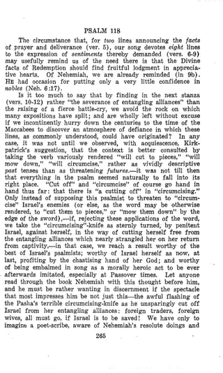 PSALM 118
The circumstance that, for two lines announcing the facts
of prayer and deliverance (ver. 5 ) , our song devotes eight lines
to the expression of sentiments thereby demanded (vers. 6-9)
may usefully remind us of the need there is that the Divine
facts of Redemptilon should find fruitful lodgment in apprecia-
tive hearts, Of Nehemiah, we are already reminded (in 9b).
HE had occasion for putting only a very little confidence in
mobles (Neh. 6:17).
Is it too much to say that by finding in the next stanza
(vers. 10-12) rather “the severance of entangling alliances” than
the raising of a fierce battle-cry, we avoid the rock on which
many expositions have split; and are wholly left without excuse
if we incontinently hurry down the centuries to the time of the
Maccabees to discover an atmosphere of defiance in which these
lines, as commonly understood, could have originated? In any
case, it was not until we observed, with acquiescence, Ki~k-
patrick’s suggestion, that the context is better consulted by
taking the verb variously rendered “will cut to pieces,” “will
mow down,” “will circumcise,” rather as vividly descriptive
past tenses than as threatening futures.-it was not till then
that everything in the psalm seemed naturally to fall into its
right place. “Cut off” and “circumcise” of course go hand in
hand thus far: that there is “a cutting off” in “circumcising.”
Only instead of supposing this psalmist to threaten to “circum-
cise” Israel’s enemies (or else, as the word may be otherwise
rendered, to “cut them to pieces,” or “mow them down” by the
edge of the sword),-if, rejecting these applications of the word,
we take the “circumcising”-knife as sternly turned, by penitent
Israel, against herself, in the way of cutting herself free from
the entangling alliances which nearly strangled her on her return
from captivity,-in that case, we reach a result worthy of the
best of Israel’s psalmists; worthy of Israel herself as now, at
last, profiting by the chastising hand of her God; and worthy
of being embalmed in song as a morally heroic act to be ever
afterwards imitated, especially at Passover times. Let anyone
read thrlough the book Nehemiah with this thought before him,
and he must be rather wanting in discernment if the spectacle
that most impresses him be not just this-the awful flashing of
the Pasha’s terrible circumcising-knife as he unsparingly cut off
Israel from her entangling alliances : foreign traders, foreign
wives, all must go, if Israel is to be saved! We have only to
irnagint: a poet-scribe, aware of Nehemiah’s resolute doings and
265
 