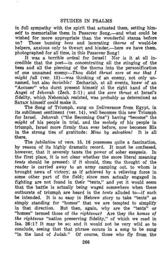 STUDIES IN PSALMS
in full sympathy with the spirit that actuated them, setting him-
self to memorialise them in Passover Song,-and what could be
wished for more appropriate than the wonderful stanza before
us? Those buzzing bees and lacerating thorn of would-be
helpers, anxious only to thwart and hinder,-here we have them,
photographed for all time, in this Passover Song!
It was a terrible ordeal for Israel! Nor is it at all in-
credible thlat the poeLin concentrating all the stinging of the
bees and all the piercing of the thorns into the personification
of one unnamed enemy-Thou didst thrust sore cot m e that I
might fall (ver. 13)-was thinking of an enemy, not only un-
named, but also invisible! Zechariah, at all events, knew of an
“Accuser” who durst present himself at the right hand of the
Angel of Jehovah (Zech. 3 :1); and the sore thrust at Israel’s
fidelity, which Nehemiah resisted, was probably as determined as
SATANhimself could make it.
The 8ong of Triumph, sung on Deliverance from Egypt, in
its sublimest sentiment (ver. 14), well becomes this new Triumph
for Israel. Jehovah (“the Becoming One”) having “become” the
might of his people in trial, and the melody of his people in
triumph, Israel more firmly than ever before, now becomes His
in the strong ties of gratitude: Mine by suluatjorz! It is all
there.
The jubilation of vers. 15, 16 possesses quite a fascination,
by reason of its highly dramatic record. It must be confessed,
however, that it severely taxes the power of sober exegesis. In
the first place, it is not clear whether the more literal meaning
tends should be pressed: if it should, then the thought of the
reader is carried away to an army camping out, to whom is
brought news of victory; as if achieved by a relieving force in
some other part of the field; since men actually engaged in
fighting are not found in their “tents,” and yet it would seem
that the battle is actually being waged somewhere when these
outbursts of triumph are heard in the tents alluded to-if such
be intended. It is so easy in Hebrew story to take “tents” as
simply standing for “homes” that we are tempted to simplify
in that direction. But then, again, why are the “tents” or
“homes” termed those of the righteous? Are they the homes of
the righteous “nation preserving fidelity,” of which we read in
Isa. 26:1? It may be so; and it would not be very wild so to
conclude, seeing that that phrase occurs in a song to be sung
“in the land of Judah.” Of course, those who fly from the
266
 