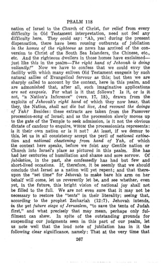 PSALM 118
nlation of Israel to the Church of Christ, for relief from every
difficulty in Old Testament interpretation, need not feel any
difficulty here. They could say: “Ah, yes! during the present
dispensation, there have been rousing outbursts of’ jubilation
in the homes of the righteous as news has arrived o€ the con-
version to Christ of the South Sea Islanders, the Chinese, etc.,
etc. And the righteous dwellers in those homes have exclaimed-
just like this in the psalm-The right hand of Jehovah is doing
valiantly!” Now we have to confess that we oould envy the
facility with which many enliven Old Testament exegesis by such
natural sallies of Evangelical fervour as this; but then we are
sharply called to account by the context, here in this psalm, and
are admonished that, after all, such imaginative applications
are not exegesis. Is it, or is it
not, “a Nation’s Inference” (vers. 17, 18), drawn from the
exploits of Jehovah’s right h a d of which they now hear, that
they, the Nation, shall not die but Eve, A n d recount the doings
of Yah? Besides: these extracts are taken from the Passover
procession-song of Israel; and as the procession slowly moves up
to the gate of the Temple to seek admission, is it not the obvious
dictate of candour to enquire, WHOM the processionists represents :
is it their own nation or is it not? At least, if we demur to
this, let us in all consistency accept the peril of nutioml extiwc-
tion and national chastening from hand of Yah, of which
the context here speaks, before we foist any Gentile nation or
Church into Israel’s place as pictured in this psalm. She has
had her centuries of humiliation and shame and sore sorrow. Of
jubilation, in the past, she confessedly has had but few and
short-lived occasions. If, therefore, it be seemly that we should
conclude that Israel as a nation will yet repent; and that there-
upon the “set time” for Jehovah to make bare his arm on her
behalf will come, let us reverently let be, and see whether, even
yet, in the future, this bright vision of national joy shall not
be filled to the full. We are not even sure that it may not be
necessary to restore the “tents” in their literality; seeing that,
according io the prophet Zechariah (12:7), Jehovah intends,
in the yet future siege of Jerusalem, “to save the tents of Judah
first,” and what precisely that may mean, perhaps only ful-
filment can shew. In spite of the outstanding grounds for
suspending (our judgments seen in this part of our psalm, let
us note well that the loud note of jubilation has in it the
following clear significance, namely: That at the very time that
267
For what is it that follows?
 