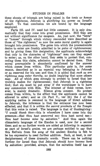 STUDIES IN PSALMS
these shouts of triumph are being raised in the tents or homes
of the righteous, Jehovah is glorifying his power on Israel’s
behalf. To that conclusion we are bound by the language
employed.
Parts 111. and IV. need but little commelrt. It is only dra-
matically that they come into great prominence. Still they are
not without significance for exegesis. As, just now, the “tents”
or “homes” through which victory resounded were described as
those of “the righteous,” so now the same moral quality is again
brought into prominence. The gates into which the processionists
destre to enter are frankly admitted to be gates of righteousness;
and by giving them this designation, the applicants acknowledge
that only in the character of “righteous” men can they expect
to enter; as, on the other hand, %heys a to protest that, con-
ceding them this claim, admission cannot be denied them. This
moral prerequisite is abundantly confirmed by the answer
which comes from within. This particular gate is, for some
reason, described as in an especial way belonging to Jehovmh
or as reserved for his use; and then it is added that such as are
righteous may enter thereby, no doubt implying that none others
may. All of which goes strongly to protest to Israel that her
worship makes for righteousness; that Jehovah is a, righteous
God; that sin must be put away if the worshipper is to have
any communion with Him. The interest of these verses, how-
ever, is mainly dramatic. Silence gives consent. No protest
comes from within, to the effect that the applicants cannot be
allowed to erlter; and as (in Part V., ver 21) the I of the
applying nation is resumed in the language of ‘dir’ect address
to Jehovah, the inference is that the entrance has now been
effected, and that it is within the sacred precdack of the Tempte
that this voice is raised. The llanguage is that of thanksgiving:
“I wlmld thartk thee-this is wherefore I have come into thy
presence-bat thou hast answered me; thou hast saved me-
thou hast become mine by mlvation.” And thus again the
climacteric language of the Exodus is used, now for a second
time; and as no further words are added as following in se
as part of Israel’s praise, we are perhaps entitled to say that
this Refrain from the song of the ancient’ Exodus is felt to
be too expressive to need further addition. Such, at least, is our
decipherment of these dramatic words. There can be nothing
further, for Israel than that Jehovah should have become ‘hers
by salvation: provided, always, that the salvation itself has at
268
 