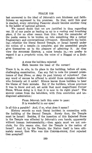PSALM 118
last answered to the ideal of Jehovah’s own kindness and faith-
fulness as expressed in his promises. So that, until this goal
is reached, every returning Passover should become another rung
in the Isadder of national advance,
We cannot doubt that we are justified in thus regarding
ver. 21 of our psalm as leading us up to a resting and breathiwg
place, if for no other reason than this: that the $remainder of
the psalm seems to be broken up into something like a rather
fragmentary and conversational retrospect. Henceforth the build-
ing-whether the literal Second Temple, or Israel herself under
the notion of a temple-is complete; and bhe assembled people
- give themselves up to tkie pleasure of admiring it. As they
view the FINISHED EDIFICE,a voice breaks in,-we prefer to
regard it (as a prophetic voice, the voice of a Haggai or a Zech-
ariah :
A stone the builders rejected
Hath become the head of the corner!
There it is, in situ, in its place in the building, before all eyes,
challenging examination. Can any fail to note the present prom-
inence of that S t m e , or deny its past history of rejection? Can
any word of excuse be offered to shield those mistaken builders
who Cormerly set it aside? Silence leaves those builders to bear
the blame of their mistake. But if the builders, whose province
it was to h o w and act, set aside that most magnificent Corner
Stone, Whose doing is it that it is now in its right place? The
answer comes from the beholders, with firm conviction and un-
disguised admiration :
From Jehovah hath this come to pass:
It is wonderful in our eyes!
Is all this a parable? And, if so, what does it mean?
History records no such literal incident in connection with
the building of the Second Temple. Surely then, the Temple
must be Israel! Besides, if the insertion of this Rejected Stone
in the Temple was effected by Jehovah’s own hands, apparently
without human instrumentality,-then again must we not con-
clude, for this reason also, that the Temple is the nation of
Israel? And if, by $he Temple, the Nation itself is here ulti-
mately meant, then Who was this CORNER-STONE,first rejected
then accepted?
269
 