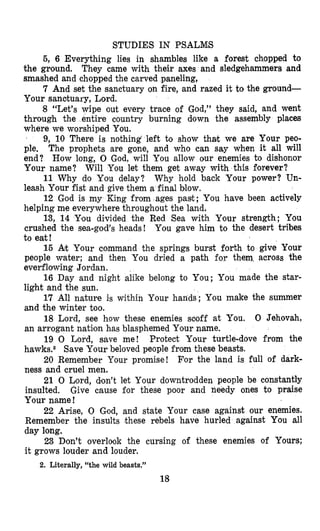 STUDIES IN PSALUS
5, 6 Everything lies in shambles like a forest chopped to
the ground. They came with their axes and sledgehammers and
smashed and chopped the carved paneling,
7 And set the sanetuary on fire, and razed it to the ground-
Your sanduary, Lord.
8 “Let’s wipe out every trace of God,” they said, and went
through the entire country burning down the assembly places
where we worshiped You.
9, 10 There is nothing left to show that we are Your peo-
ple. The prophets are gone, and who can say when it all will
end? How long, 0 God, will You allow our enemies to dishonor
Your name? Will You let them get away with this forever?
11 Why do You delay? Why hold back Your power? Un-
leash Your fist and give them a final blow.
12 God is my King from ages past; You have been actively
helping me everywhere throughout the land.
13, 14 Ylou divided the Red Sea with Your strength; You
crushed the sea-god’s heads! You gave him to the desert tribes
to eat!
15 Art Your command the springs burst forth to give Your
people water; and then You dried a path for them across the
everflowing Jordan.
16 Day and night alike belong to You; You made the star-
light and the sun.
17 All nature is within Your hands; You make the summer
and the winter too.
18 Lord, see how these enemies scoff at You. 0 Jehovah,
an arrogant nation has blasphemed Yonr name.
19 0 Lord, save me! Protect Your turtle-dove from the
hawks.2 Save Your beloved people from these beasts.
20 Remember Your promise! For the land is full of dark-
ness and cruel men.
21 0 Lord, don’t let Your downtrodden people be constantly
insulted. Give cause for these poor and ttieedy ones to praise
Your name!
22 Arise, 0 God, and state Your case against our enemies.
Remember the insults these rebels have hurled against You all
day long.
23 Don’t overlook the cursing of these enemies of Yours;
it grows louder and louder.
2. Literally, “the wild beasts.”
18
 