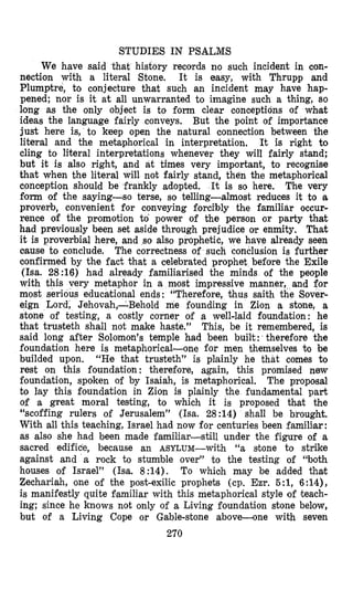 STUDIES IN PSALMS
We have said that history records no such incident in con-
nection with a literal Stone. It is easy, with Thrupp and
Plumptre, to conjecture that such an incident may have hap-
pened; nor is it at all unwarranted to imagine such a thing, so
1,ong as the only object is to form clear conceptions of what
ideas the language fairly conveys. But the point of importance
just here is, to keep open the natural connection between the
literal and the metaphorical in interpretation, It is right to
cling to literal interpretations whenever they will fairly stand;
but it is also right, and at times very important, to recognise
that when the literal will not fairly stand, then the metaphorical
conception should be frankly adopted. The very
form of the saying-so terse, so telling-almost reduces it to a
proverb, convenient for conveying forcTbly the familiar occur-
rence of the promotion to power of the person or party that
had previously been set aside through prejudice or enmity. That
it is proverbial here, and so also prophetic, we have already seen
cause to conclude. The correctness of such conclusion is further
confirmed by the fact that a celebrated prophet before the Exile
(Isa. 28:16) had already familiarised the minds of the people
with this very metaphor in a most impressive manner, and for
most serious educetion,al ends: “Therefore, thus saith the Sover-
eign Lord, Jehovah,-Behold me founding in Zion a stone, a
stone of testing, a costly corner of a well-laid foundation: he
that trusteth shall not make haste.” This, be it remembered, is
said long after Solomon’s temple had been built: therefore the
foundcation here is metaphorical-one for men themselves to be
builded upon. “He that trusteth” is plainly he that comes to
rest on this foundation: therefore, again, this promised new
foundation, spoken of by Isaiah, is metaphorical. The proposal
to lay this foundation in Zion is plainly the fund’amental part
of a great moral testing, to which it is proposed th,at the
“scoffing rulers of Jerusalem” (Isa. 28 :14) shall be brought.
With all this teaching, Israel had now for centuries been familtar :
as also she had been made familiar-still under the figure of a
sacred edifice, because an ASYLUM-with “a stone to strike
against and a rock to stumble over” to the testing of “both
houses of Israel” (Isa. 8:14). To whioh may be added that
Zechariah, one of the post-exilic prophets (cp. Em. 5:1, 6:14),
is manifestly quite familiar with this metaphorical style of teach-
ing; since he knows not only of a Living foundation stone below,
but of a Living Cope or Gable-stone above-one with seven
270
It is so here.
 