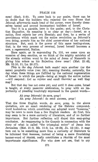PSALM 118
eyes! (Zech. 3:9). To come back t o our psalm, there can be
no doubt that the builders who rejected the very Stone that
Jehovah afterwards made head of the corner, were thereby them-
selvm tested and proved incompetent builders of Israel.
Yes! it is a parable, here in the psalm; and, to the Chris-
tian Expositor, its meaning is as clear $as day:-Israel, as a
nation, first rejects her own Messiah; and then, by a series of
providences whioh mark out the entire revolution as Jehovah’s
own doing, accepts him as the chief corner-stone of her national
structure, But, such is the power of this same testing-stone,
that, in the very process of reversal, Israel herself becomes a
new, a regenerated, Nation.
Here again, as in expounding Ps. 110, we come upon an
occasion of deep emotion, as we think of the mighty ministry of
the already written word to the mind of Jesus of Nazareth in
giving him solace as his Rejection drew near! (Mat. 21:42,
Mk. 12:IO, 11, Lu. 20 :17).
This is the day J e h v a h hath made! says another (or the
same) prophetic voice (ver. 24) ; meaning thereby, naturally, the
day when these things are fulfilled by the nati’onal regeneration
of Israel: to which the people-being at length the entire nation
-will respond: Let us rejoice and exult therein! well they
may!
But that day has not come yet; and until it does come, Israel
is taught, at every passover celebration, to pray with an im-
portunity of pleading touchingly expressed in the quaint words-
Ah pray Jehovah! do save, pray!
Ah p a y Jehovah! do send success, pray!
That the three English words, do save, p m y , in the above
quotation, are an exact rendering of the Hebrew compound-
word hoshiah-na which constitutes our adopted word “hosanna,”
may be news to more than a few English readers. At first, this
may seem to be a mere curiosity of literature, and of no further
importance, But further reflection will dispel this easy-going
conclusion. As reappearing in the Gospels in connection with the
story of whlat is called “the triumphal entry” of Jesus into
Jerusalem (Mat. 21:9, Mk. 11:9, Lu. 19:38, Jn. 12:13), it may
turn out to be something more than a curiosity of literature to
be inf’ormed that hosanna, instead of being a mere flourishing
banner-word of PRAISE, really constitutes a PRAYER of the most
importunate significance. For who does not see, that to cry
271
 