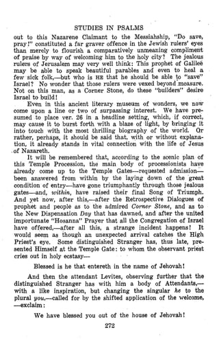 STUDIES IN PSALMS
out to .this Nazarene Claimant to the Messiahship, “Do save,
pray!” constituted a far graver offence in the Jewish rulers’ eyes
than merely to flourish a comparatively unmeaning complimenlt
of praise by way of welcoming him to the holy city? The jealous
rulers of Jerusalem may very well think: This prophet of Galilee
may be able to speak beautiful parables and‘ even to heal a
few sick folk,-but who is HE that he should be able to “save”
Israel? No wonder that those rulers were vexed beyond measure.
Not on this man, as a Corner Stone, do these “builders” desire
Israel to build!
Even in this ancient literary museum of wonders, we now
come upon a line or two of surpassing interest. We have pre-
sumed to place ver. 26 in a headline setting, which, if correct,
may cause it to burst forth with a blaze of light, by bringing it
into touch with the most thrilling bi,ography of the world. Or
rather, perhaps, it should be saimd that, with or without expllana-
tion, it already stands in vital connection with the life of Jesus
of Nazareth.
It will be remembered that, according to the scenic plan of
this Temple Procession, the main body of processionists have
already come up to the Temple Gates-requested admission-
been answered from within by the laying down of the great
oondition of entry-have gone triumphantly through those jealous
gates-and, within, have raised their final Song of Triumph.
And yet now, after thi after the Retrospective Dialogues of
prophet and people ‘as e admired Corner Stone, and as to
the New Dispensation Day that has dawned, and after the united
importunate “Hosanna” Prayer that all the Congregation of Israel
have offered,-after all this, a strange incident happens! It
would seem as though an unexpected arrival catches the High
Priest’s eye. Some distinguished Stranger has, thus late, pre-
sented Himself at the Temple Gate: to whom the observant priest
cries out in holy ecstasy-
Blessed is he that entereth in the name of Jehovah!
And then the attendant Levites, observing further that the
distinguished Stranger has with him a body of Attendanh-
with a like inspiration, but changing the singular he to the
plural you,-called for by the shifted application of the welcome,
-exclaim :
We have blessed you out of the house of Jehovah!
272
 