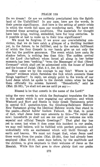 PSALM 118
Do we dream? Or are we suddenly precipitated into the Spirit-
land of the Unfulfilled? In any case, here are the words, in
their precise significance. And here is the setting of scenic crisis
in which the words fall upon our wondering ears. We have not
invented these arresting conditions. The materials for thought
have been lying, waiting, embedded, here for long centuries. Is
it possible at last to wake up io their true significance?
We must be forgiven if we avow our overwhelming con-
viction, that we do here catch a glimpse of a thrilling incident
yet, in the future, to be fulfilled; and to the certain fulfilment
of which the four Gospels in our hands give us not only the
clue but the positive assurance. The event which here casts its
shadow before, is nothing less than this: The sudden arrival
of the Lord (ha-’adhon) whom Israel all along in her better
moments has been “seeking,” “even the Messenger of that (New)
Covenant” which shall yet be solemnised with the house of Israel
and the house of Judah (Mat. 3 :1,Jer. 31 :31).
Where is our
“gospel” evidence which furnishes the link which connects these
things together? In reply, we simply point to the words of our
Lord Jesus which he spoke to the Jewish rulers when he bade
them officially his solemn farewell. “Henceforth,” said he
(Mat. 23:39), (‘yeshall not see me until ye say:-
Blessed is he that cometh in the name of the Lord!”
How come we by the courage to say this?
using the very words by which the Septuagint translates the line
in this psalm which is now engaging our attention; and which
Westcott and Hort and Nestle in their Greek Testaments print
in special O.T. quotation-type, the Ginsburg-Salkinson Hebrew
New Testament giving the identical Hebrew words that stand in
the psalm-Baruk hubba’ beshem Yahweh. So that, in point
of fact, what Jesus here says amounts to this-“Ye reject me
now: henceforth ye shall not see me until ye welcome me with
especial and official Temple Greetings !” That glad day has
yet to come; but when it does come this incident in our psalm,
we may well believe, will be fulfilled with perfect precision and
undoubtedly with an excitement which will thrill through all
earth and heaven, We must not forget that, when Jesus used
these words from the psalm (Mat. 23:39), they had already been
employed (Mat. 21:9), some days before, by the multitude and
the children, to give emphasis to their welcome of Jesus as the
Messiah. While this fact goes to show plainly that our psalm
273
 