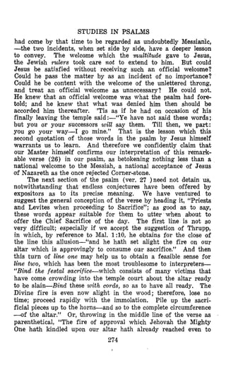 STUDIES IN PSALMS
had come by that time to be regarded as undoubtedly Messimh,
-the two incidents, when set side by side, have a deeper lesson
to convey. The welcome which the multitude gave to Jesus,
the Jewish rulers took care not to extend to him. But could
Jesuls be satjsfied without receiving such an official welcome?
Could he pass the matter by as an incident of no importance?
Could he be content with the welcome of the unlettered throng,
and treat an official welcome as unnecessary? He could not.
He knew that an official welcome was what the psalm had fore-
tul’d; and he knew that what was denied him then should be
accorded him thereafter. ’Tis as if he had on occasion of his
finally leaving the temple said:-“Ye have not said these words;
but you or your successors will say them. Till then, we part:
you go your way-I go mine.” That is the lesson which this
second quotation of those words in the psalm by Jesus himself
warrants us to learn. And therefore we confidently claim that
our Master himself confirms our interpretation of this remark-
able verse (26) in our psalm, as betokening nothing less than a
natitonal welcome to the Messiah, a national acceptance of Jesus
of Nazareth as the once rejected Corner-stone.
The next section of the psalm (ver. 27 )need not detain us,
notwithstanding that endless conjectures have been offered by
expositors as to its precise meaning. We have ventured to
suggest the general conception of the veme by heading it, “Priests
and Levites when proceeding to Sacrifice”; as good as to say,
these words appear suitable for them to utter when about to
offer the Chief Sacrifice of the day. The first line is not so
very difficult; especially if we accept the suggestion of Thrupp,
in which, by reference to Mal. l : l O , he obtains for the close of
the line this allusion-“and he hath set alight the fire on our
altar which is approvingly to consume our sacrifice.” And then
this turn of line one may help us to obtain a feasible sense for
line two, which has been the most troublesome to interpreters-
“Bind the festal saarifice-which consists of many victims that
have come crowding into the temple court about the altar ready
to #beslain-Bind these with cords, so as to have all ready. The
Divine fire is even now alight in the wood; therefore, lose no
time; proceed rapidly with the immolation. Pile up the sacri-
ficial pieces up to the horns-and so to the complete circumference
-of the altar.” Or, throwing in the middle line of the verse as
parenthetical, “The fire of approval which Jehovah the Mighty
One hath kindled upon our altar hath already reached even to
274
 