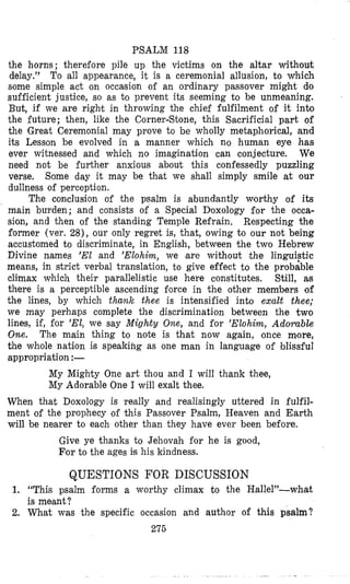 PSALM 118
the horns; therefore pile up the victims on the altar without
delay.” To all appearance, it is a ceremonial allusion, to which
some simple act on occasion of an ordinary passover might do
sufficient justice, so as to prevent its seeming to be unmeaning.
But, if we are right in throwing the chief fulfilment of it i n b
the future; then, like the CornerBtone, this Sacrificial part of
the Great Ceremonial may prove to be wholly metaphorical, and
its Lesson be evolved in a manner which no human eye has
ever witnessed and which no imagination can conjecture. We
need not be further anxious about this confessedly puzzling
verse. Some day it may be th’at we shall simply smile at our
dullness of perception.
The conclusion of the psalm is abundantly worthy of its
main burden; and consists of a Special Doxology for the occa-
sion, and then of the standing Temple Refrain. Respecting the
former (ver. 28), our only regret is, that, owing to our not being
accustomed to discriminate, in English, between the two Hebrew
Divine names ’El and ’Elohim, we are without the 1inguiFtic
means, in strict verbal tranlslation, to give effect to the probable
climax which their parallelistic use here constitutes. Still, as
there is a perceptible ascending force in the other members of
the lines, by which thank thee is intensified into exalt thee;
we may perhaps complete the discrimination between the two
lines, if, for ’El, we say Mighty One, and for ’Elohirn, Adorable
One. The main thing to note is that now again, once more,
the whole nation is speaking as one man in language of blissful
appropriation :-
My Mighty One art thou and I will thank thee,
My Adorable One I will exalt thee.
When that Doxology is really and realisingly uttered in fulfil-
ment of the prophecy of this Passover Psalm, Heaven and Earth
will be nearer to each other than they have ever been before.
Give ye thanks to Jehovah for he is good,
F’orto the ages is his kindness.
QUESTIONS FOR DISCUSSION
1. “This psalm forms a worthy climax to the Hallel”-wh,at
is meant?
2. What was the specific occasion and author of this psalm?
275
 