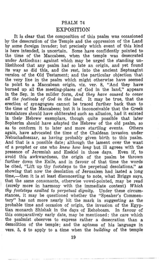 PSALM 74
EXPOSITION
It is clear that the composition of this psalm was occasioned
by the desecration of the Temple and the oppression of the Land
by some foreign invader; but precisely which event of this kind
is here intended, is uncertain, Some have confidently pointed to
the time ,of the Maccabees, when the temple was desecrated
under Antilochus: against which may be urged the standing un-
likelihood that any psalm had so late an origin, and yet found
its way as did this, and lthe rest, into the ancient Septuagint
version of the Old Testament; and the particular objection that
the very line in the psalm which might otherwise have seemed
to point to a Maccabean origin, viz. ver. 8, “And they have
burned up all the meeting-places of God in the land,” appears
in the Sep. in the milder fiorm, And they have mused to cease
all the festivals of God in the land. It may be true, that the
erection of synagogues cannot be traced further back than to
the time of the Maccabees; but it is inconceivable that the Greek
translators should have obliterated such an allusion, had it existed
in their Hebrew exemplars, though quite possible that later
Slopherim should have adapted the Hebrew of the old psalm, so
as to conform it to later and more startling events. Others
again, have advocated the time of the Chaldean invasion under
Nebuchadnezzar, as having probably given birth to this psalm.
And that is a possible date; although the lament over the want
of a prophet lor one who knew how long but ill agrees with the
presence of Jeremiah and Ezekiel in those days. Even if, to
avoid this awkwardness, the origin of the psalm be thrown
further down the Exile, and in favour of that time the words
be cited, “Lift up thy footsteps to the perpetual desolations,” as
showing that now the desolation of Jerusalem had lasted a long
time,-then it is at least disconcepting to note, what Briggs says,
that the same consonants, otherwise vowel-pointed, may be read
(surely mlore in harmony with the immediate context) Which
thy footsteps exalted to peipetual dignity. Under these circum-
stances, it may be questioned whether the “Speaker’s Commen-
tary” has not more nearly hit the mark in suggesting as the
probable time and occasion of origin, the invasion of the Egyp-
tian monarch Shishak in the days ‘of Rehoboam. In favour of
this comparatively early date, may be mentioned: the care which
the psalmist observes ‘to express rather a desecration than a
demolition of the temple; and the aptness of his language in
vers. 5, 6 to apply to a hime when the building of the temple
19
 