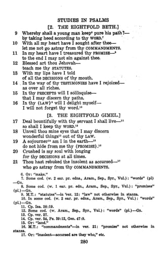 STUDIE8 IN PSALMS
[Z. THE EIGHTFOLD BETH.]
9 Whereby shall a young man keepepure his path?-
by taking heed according to thy WORD.^
10 With all my heart have I sought after thee-
11 In my heart have I treasured thy PROMISE-^
to the end I may not sin against thee.
12 Blessed art thou Jehovah-
13 With my lips hqve I told
of all the DECISIONS of thy mouth.
14 In the way of thy TESTIMONIES have I rejoiced-
as lover all riches.
16 In thy PRECEPTS will I sobquise-
that I may discern thy paths.
16 In thy LAW)^ will I delight myself-
I will not forget thy word.10
17 Deal bountifully with thy servant I shall live--ll
so shall I keep thy WORD.^^
18 Unveil thou mine eyes that I mvaydiiscern
wonderful things13out of thy LAW.
19 A sojourner14am I in the earth-ls
do nlot hide from me thy (PROMISE) .I6
20 Crushed is my soul with longing
for thy DECISIONS at all times.
21 Th’ouhast rebuked the insolent as accursed--17
who go astray from thy COMMANDMENTS.
kt me not go astray from thy COMMANDMENTS.
teach me thy STATUTES.
[3. THE EIGHTFOLD GIMEL.]
6. Or: “make.”
7. Some cod. (w.2 ear. pr. edns., Aram., Sep., Syr.,Vul.) : “words” (pl)
8. Some cod. (w. 1 ear. pr. edn., Aram., Sep., Syr., Vul.) : “promises”
9. M.T.:“statutes”-in %ere12: “law” not otherwise in stanza.
IO. In some cod. (w. 2 ear. pr. edns., Aram., Sep., Syr., Vul.) : “words”
11. Cp. Isa. 38:19.
12. Some cod. (w.Aram., Sep., Syr., Vul.): “words” (p1.)-Gn.
13. Cp. ver. 27.
14. Cp. ver. 64,Ps. 39:12, Gen. 47:9.
15. Or: “land.”
16. M.T.: %ommandments”-in ver. 21: “promise” not otherwise in
17. Or: “insolent-accursed are they who,” etc.
-Gn.
(pl.) -Gn.
(pl.) -Gn.
stanza.
280
 