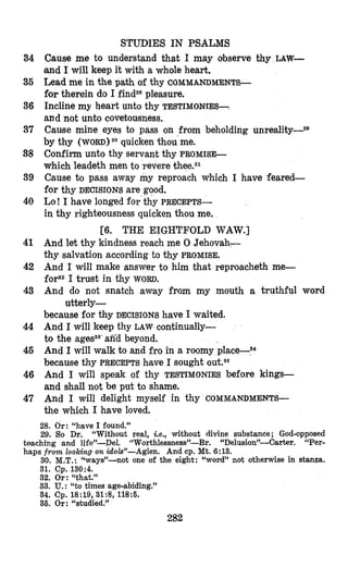 34
35
36
37
38
39
40
41
42
43
44
45
46
47
STUDIES IN PSALMS
Cause me to understand that I may observe thy LAW-
and I will keep it with a whole heart.
Lead me in the path of thy COMMANDMENTS-
for therein do I findz8pleasure.
Incline my heart unto thy TESTIMOES-
and not unto covetousness.
Cause mine eyes to pass on from beholding ~nreality-~~
by thy (WORD) 30 quicken thou me.
Confirm unto thy servant thy PROMISE-
which leadeth men to ‘reverethee.3l
Cause to pass away my reproach which I have feared-
for thy DECISIONS are good.
Lo! I bave longed for thy PRECEPTS-
in thy righteousness quicken thou me.
And let thy kindness reach me 0 Jehovah-
thy salvation according to thy PROMISE.
And I will make answer to him that reproacheth me-
forS2I trust in thy WORD.
And do not snatch away from my mouth a truthful word
because for thy DECISIONS have I waited.
And I will keep thy LAW continually-
to the agess8’aria beyond.
And I will walk to and fro in a roomy
because thy PRECEPTS bave I sought
And I will speak of thy TESTIMONIES before kings-
and shall not be put to shame.
And I will delight myself in thy COMMANDMENTS-
the which I have loved.
[6. THE EIGHTFOLD WAW.]
utterly-
28. Or: “have I found.”
29. So Dr. “Without real, Le., without divine substance; God-opposed
teaching and life”-Del. “Worthlessness”-Br, “Delusion”-Carter. “Per-
haps from looking on idok”-Aglen. And cp. Mt. 6:13.
30. M.T.: “ways”-not one of the eight: “word” not otherwise in stanza.
31. Cp. 130:4.
32. Or: “that.”
33. U.: “to times age-abiding.”
34. Cp. 18:19, 31:8, 1185.
36. Or: “studied.”
282
 