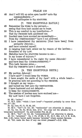 PSALM 119
And I will lift up mine open handssounto thy
and will solibquise in thy STATUTES.
Remember the WORDto thy servanC
seeing that thou hast oaused me to hope.
This is my comfort in my h~miliation-~~
that thy PROMISE hakh quickened me.
Insolent men have scorned me exceedingly-
from thy (TESTIMONIES) 38 have I not swerved.
I bave remembered thy DECISIONS [that have been] from
and have consoled myself.
A lranging heat hath seized me by reason of the lawless-
forsakers of thy LAW.
Melodies have thy STATUTES become to me-
in my house of ~ s o j o ~ r n , ~ ~
I have remembered in the night thy name Jehovah!
and have kept thy (COMMANDMENTS).41
This hath become mine-
that thy PRECEPTShave I observed.
My portion Jehovah !
I have said42I would keep thy WORDS.
I have sought the smile of thy
be gracious unto me according to thy PROMISE.
I thlought on my ways-
and turned my feet unto thy TESTIMONIES.
I have hastened and not delayed-
The meshes of lawless men have enclosed me-
thy LAW hiave I not forgotten.
command m e n t ~ - ~ ~
[7. THE EI’GHTFOLD ZAYLN.]
antiquity Jehovah-
[8, THE EIGHTFOLD HETH.]
with a whole heart-
to keep thy COMMANDMENTS.
48
49
50
51
52
53
54
55
56
57
68
69
60
61
36. MI.: “palms.”
37. M.T. adds: “which I have loved”-“repeated probably by error from
38. Cp. vers. 67, 71, 76, 92, 107.
39. M.T. : “law”-in yer. 63: “testimonies” not otherwise in stanza,
40. Cp. ver. 19, Ps. 39:12, Gen. 47:9.
temporary banishment? Cp. and consider Pss. 42, 43.
41. M.T.: “law”-in ver. 63: ‘‘commandments” not otherwise in stanza.
42. Or: “promised.”
Neh. 9 :23; hence ’imrah easily becomes “promise” where context favours.
43. “Lit. make the face of any one sweet pleasant”-O.G. 318b.
ver. 47”-Dr.
Or-may not the allusion be to a
Cp. 1 Ch. 27:23, 2 Ch. 21:7, Est. 4:7, 2 K. 8:19,
283
 