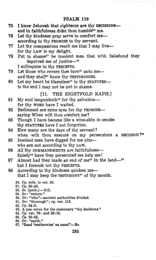 PSALM 119
76 I know Jehovah that righteous are thy DECISIONS-
and in faithfulness didst;thou
76 Let thy kindness pray serve to comfort me-
according ,hthy PROMISEto thy servant.
77 Let thy compassions reach me that I may live-
for thy LAW is my delight.
78 Put to be insolent men that with falsehood they
me.
deprived me of
I soliloquise in thy PRECEPTS.
79 Let those who revere thee turP unto me-
and they shallaoknow thy TESTIMONIES.
80 Let my heart be blamelesss1in thy STATUTES-
to the end I may not be put to shame.
81
82 .
83
84
85
86
87
88
[ll. THE EIGHTWLD KAPH.]
My soul languishethe2for thy salvation-
for thy WORD have I waited.
Bedimmed are mine eyes far thy P R O M I S S
saying When wilt thou comfort me?
Though I have become like a wine-skin in smoke
thy STATUTES have I not forgotten.
How many are the days of thy servant?
when wilt, thlou execute on my persecutors a
Insolent men have digged for me pits-
who are not according to thy LAW.
falsely64have they persecuted me help me !
Almost had they made an end of meG5in the land-
but I forsook not thy PRECEPTS.
According to thy kindness quicken Me-
that I may keep the TESTIMONY”~of thy mouth.
AII thy COMMANDMENTS are faithfulness-
66. Cp. refs. to ver. 60.
67. Cp. 35:26.
68. So (prob.)-O.G.
69. Or: “return.”
60. Or: “who”-ancient authorities divided.
61. Or: “thorough”; cp. ver. 113.-
62. Cp. 84:2.
63. A 110s.error for the customary “thy decisions.”
DECISION ?“
-68
- -
64. C i ver. 78: and 36:19.
66. Cp. 36:26.
66. Or: “earth.”
67. “Read ‘testimonies’ as usual”-Br.
285
 