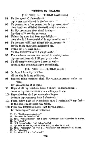 89
90
91
92
93
94
95
96
STUDIES IN PSALMS
FOLD LAMEDH.]
thy WORD is stationed in the heavens.
To generation after generation is thy PROMISE-“
thou hastTiestablished the earth and it standeth.
BY IONS they stand to-day-
for are thy servants.
Unless thy LAW had been my delighb-
then should I have periished in my h~miliation.~~
To the ages will I not forget thy STATUTES-T4
for by them hast $hpu quickened me.
Thine am I 0 save me-
for thy PRECEPTS have I sought
For me have lawless men waited to destroy me-
thy TESTIMONIES do I diligently consider.
To all completeness have I seen an end-
broad is thy COMMANDMENT exceedingly.
i ’
,. .
[13. THE EIGHTFOLD MEM.]
97 Oh how I love thy LAW!-
all the day is it my soliloquy.
98 Beyond mine enemies shall thy COMMANDMENT make me
for age-abiding it is mine.
99 Beyond all my teachers have I shewn understanding-
because thy TESTIMONIESare a soliloquy to me.
100 Beyond elders do I get understanding-
because thy PRECEPTS have I observed:
101 From every path of wickedness have I restrainedT6my feet-
to the end I might keep thy WORD.
102 From thy DECISIONShave I not turned aside-
for thou thyself haist directed me.
wise-
68. U.: “To times age-abiding.”
69. “For ever is Jahve”-Del.
70. M.T. : “faithfu1ness”not a syn.: “promise” not otherwise in stanza.
71. Or: “didst.”
72. “All things”-Dr. “All beings”-Del.
73. Cp. refs. to ver. 60, and cp. Gen. 8:21,22, also Ps. 33:6-9.
74. M.T.: “precepts”-in ver. 94: “statutes” not otherwise in stanza.
76. Or: “studied.”
76. Dr. after P.B.V.: “refrained.”
286
 