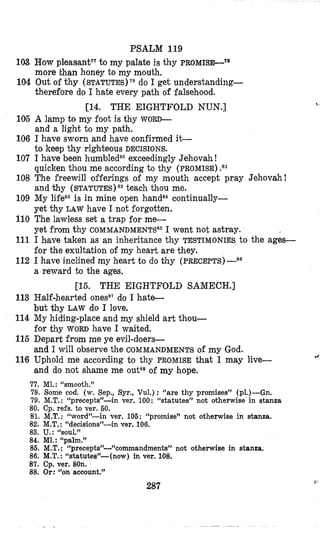 PSALM 119
103 How pleasantT7to my palate is thy PROMISI+~*
more than honey to my mouth.
104 Out of thy (STATUTES)
therefore do I hate every path of falsehood.
do I get understanding-
[14. THE EIGHTFOLD NUN.]
105 A lamp to my foot is thy WORD-
and a light to my path.
106 I have sworn and have confirmed it-
to keep thy righteous DECISIONS.
107 I have been humbledBoexceedingly Jehovah!
quicken thou me according to thy (PROMISE)
108 The freewill offerings of my mouth accept pray Jehovah!
and thy (STATUTES) 82 teach thou me.
109 My lifesais in mine open hand8*continually-
yet thy LAW have I not forgotten.
110 The lawless set a trap for me-
yet from thy COMMANDMENTS~~I went not astray.
111 I bave taken as an inheritance thy TESTIMONIES to the ages-
for the exultation of my heart are they.
112 I have inclined my heart to do thy (PRECEPTS)-~~
a reward to the ages.
[15. THE EIGHTFOLD SAMECH.]
113 Half-hearted ones8?do I hate-
but thy LAW do I love.
114 My hiding-place and my shield art thou-
for thy WORD have I waited.
115 Depart from me ye evil-doers-
and I will observe the COMMANDMENTS of my God.
116 Uphold me according to thy PROMISE that I may live-
and do not shame me outE8of my hope.
77. MI. : “smooth.”
78. Some cod. (w.Sep., Syr., Vul.) : “are thy promises” (p1.)-Gn.
79. M.T. : “precepts”-in ver. 100: %tatutes” not otherwise in stanza
80. Cp. refs. to ver. 60.
81. M.T. : “word”-in ver. 106: “promise” not otherwise in stanza.
82. M.T, : “decisions”-in ver. 106.
83. U.: “soul.”
84. Ml.: ‘Lpalm.”
86. M.T. : L‘precepts’’-%ommandments’’ not otherwise in stanza,
86. M.T.:“statutes”-(now) in ver. 108.
87. Cp. ver. 80n.
88. Or: “on account.”
287
9 ,
44
R:
 