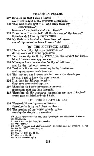 STUDIES IN PSALMS
117 Support me that I may be saved-
118 Thou hast made light of all who stray from thy
119 Dross have I accountedB1all the lawless of the land-92
120 My flesh hath bristled up from dread of thee-
THE EIGHTFOLD AYIN.]
righteous DECISIONS) -Qs
and I will delight in thy STATUTES continually.
(PRECEPTS)-8g
because of the falsehood of their decekBO
therefore do I love thy TESTIMONIES,
and of thy DECISIONS have I been afraid.
121 I have done
do not leave me to mine oppressors.
122 Be thou surety (with thy WORD)^^ for thy servant for good-
let not insolent men oppress me.
123 Mine eyes have become dim for thy salvation-
and for thy righteous PROMISE.
124 Deal with thy servant according to thy kindness-
and thy STATUTES teach thou me.
125 Thy servant m I cause me to have understanding-
so shall I get to know thy TESTIMONIES.
126 It is time for Jehovah to act-
they have frustrated thy LAW.
127 Therefore do I love thy COMMANDMENTS-
more than gold yea than fine gold.
128 Therefore all thy PRECEPTS concerning me have I kepGg6
every path of falsehoode0do I hate.
129 WonderfulQ7are thy TESTIMONIES-
therefore hath my soul observed them.
130 The ‘openingof thy WORD^* giveth light-
causing the simple to understand.
[17. THE EIGHTFOLD PE.]
89. M.T.: “statutes”4n ver. 117: “precepts” not otherwise in stanza.
90. Cp. 36:19.
91. So it shd. be (w. Sep., Vu1.)-Gn.
92. Or: “earth.”
93. M.T.: “justice and righteousness”-in which case no synonym in ver.
94. So Br. M.T.: no synonym.
96. So. Gt.
96. Cp.ver. 118, Ph. 36:lO.
97. Cp. vers. 18,27.
98. M.T.:“words” (pl.) .
288
 