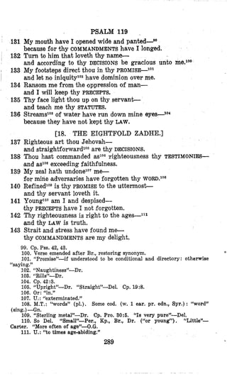 131
I 132
133
134
136
136
I
137
138
139
140
141
142
143
PSALM 119 .
My mouth h.ave I opened wide and p a n t ~ d - ~ ~
because for thy COMMANDMENTS have I longed.
Turn to him that loveth thy name-
and according to thy DECISIONS be gracious unto me.1oo
My footsteps direct thou in thy P R O M I S G ~ ~ ~
and let nloiniqUitylo2have dominion over me,
Ransom me from the oppression of man-
and I Will keep thy PRECEPTS.
Thy face light thou up on thy servant-
and teach me thy STATUTES.
Streams1oaof water have run down mine eyes-Io4
because they have not kept thy LAW.
Righteous art thou Jehovah-
and straightforwardlo5are thy DECISIONS.
Thou hast commanded asToGTighteousness thy TESTIMONIES-
and aslo6exceeding faithfulness.
My zeal hath und,one1O7me-
for mine adversaries have forgotten thy WORD.lo*
RefinedlOgis thy PROMISE to the uttemost-
and thy servant loveth it.
YoungllO am I and despised-
thy PRECEPTS have I not forgotten.
Thy righteousness is right to the ages--lll
and thy LAW is truth.
Strait and stress have found me-
thy COMMANDMENTS are my delight.
[lS. THE EIGHTFOLD ZADHE.]
99. Cp. Pss. 42, 43.
100. Verse emended after Br., restoring synonym.
101. “Promise”-if understood to be conditional and directory: otherwise
102. “Naughtiness”-Dr.
103. “Rills”-Dr.
,
“saying.”
104. Cp. 42:3.
106. “Upright’-Dr. “Straight”-Del. Cp. 19:8.
106. Or: “in.”
107. U.: “exterminated.”
108. M.T.:“words” (pl.), Some cod. (w. 1 ear. pr. edn., Syr.): “word”
109. “Sterling metal”-Dr. Cp. Pro. 30:5. “Is very pure”-Del.
110. So Del. “Small’-Per., Kp., Br., Dr. (“or young”), “Little”-
111. U.: “to times age-abiding.”
(sing.)-Gn.
Carter. “More often of age”-O.G.
289
 