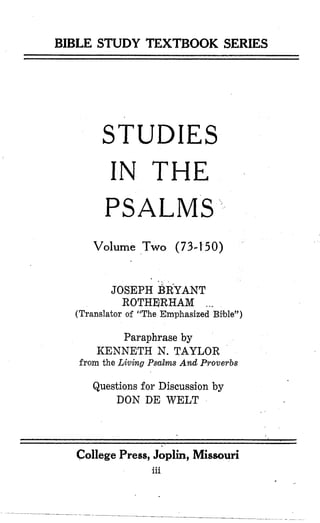 BIBLE STUDY TEXTBOOK SERIES
STUDIES
IN THE
PSALMS
Volume Two (73-1-50)
JOSEPH ~ R Y A N T
ROTHEIRHAM ...
(Translator of “The Emphasized B$ble”)
Paraphrase by
KENNETH N. TAYLOR
from the Livhg Psalms And Proverbs
Questions for Discussion by
DON DE WELT
College Press, Joplin, Missouri
iii
 