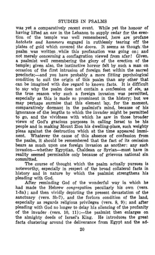 STUDIES IN PSALM’S
was yet a comparEtively recent event. While yet the honlour of
having lifted an axe in the Lebanon to supply cedar for the erec-
tion, of the temple was well remembered, here are profane
hatchets and hammers engaged in ruthlessly tearing off the
plates of gold which covered the dolors. It seems as though:the
psalm was writ ile this profanation was going on; and
not merely conce conflagration viewed from afar ! Given,
a psalmist well remembering the glory of the erection of the
temple; given also, the instinctive horror felt by such a man on
occasion of the first intrusion of foreign feet within the sacred
precincts;-and you have probably a more fitting psychological
condition to suit the origin of this psalm than any other that
can be imagined with due regard to known facts. It is difficult
to say why the psalm does not contain a confession of sin, ‘as
the true reason why such a foreign invasion was permitted,
especially as this is made so prominent in the history; but we
may perhaps surmise that this element lay, for the moment,
comparatively dormant in the psalmist’s mind, because of his
ignorance of ;the lengths to which the invader might be permitted
to go, and the vividness with which he saw in those broader
views of Gsod’s gracious purposes in calling Israel to be his
people and in making Mount Zion his dwelling-place, such weighty
pleas against the destruction which at the time appeared immi-
nent. Whatever the cause of this absence of confession from
the psalm, it shlould be remembered that the fact of its omission
bears as much upon one foreign invasion as another: any such
invasion-whether Egyptian, Chaldean or Syrian-must have in
reality seemed permissible only because of grievous national sin
commibted.
The course of thought which the psalm actually pursues is
noteworthy, especially in respect of the broad collateral facts in
history and in nature by which the psalmist strengthens his
pleading with God.
After reminding God of the wonderful way in which he
had made the Hebrew congregation peculiarly his own (vers.
1-3a) ; and then vividly depicting the present devastation of the
sanctuary (vers. 3b-7), and the forlorn condition of the land,
especially as regards religious privileges (vers. 8, 9 ) s ; and after
pleading with God no longer to delay his silencing of the profanity
of the invader (vers. 10, 11);-the psalmist then enlarges on
the almighty deeds of Israel’s King. He introduces the great
facts clustering around the deliverance from Egypt and the ad-
20
 