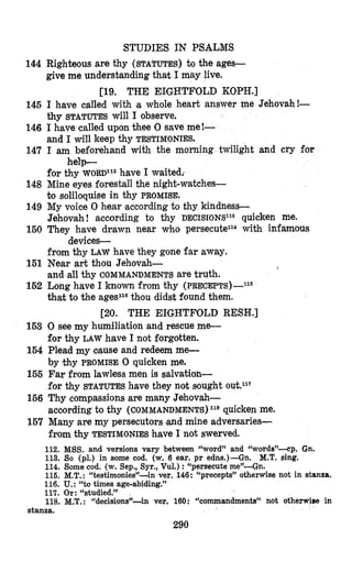 144
145
146
147
148
149
150
151
152
153
154
155
156
167
STUDIES IN PSALMS
Righteous are thy (STATUTES) to the ages-
give me understanding that I may live.
[19. THE EIGHTFOLD KOPH.]
I have called with ‘awhole heart answer me Jehovah!-
thy STATUTES will I observe.
I have called upon thee 0 save me!-
and I will keep thy TESTIMONIES.
I am beforehand with the morning twilight and cry for
for thy W O R D I ~ ~have I waitedr
Mine eyes forestall the night-watches-
to solibquise in thy PROMISE.
My voice 0 hear according to thy kindness-
Jehovah ! according to thy DECISIONS~~*quicken me.
They have dcawn near who persecute114 with infamous
from thy LAW have they gone far away.
Near art thou Jehovah-
and all thy COMMANDMENTS are truth.
Long have I known from thy (PRECEPTS)-~~~
that to the agePath’oudidst found them.
help-
devices-

[20. THE EIGHTFOLD RESH.]
0 see my humiliation and rescue me-
for thy LAW have I not forgotten.
Plead my oause and redeem me-
by thy PROMISE 0 quicken me.
Far from lawless men is salvation-
for thy STATUTES have they not sought 0 ~ t . l ~ ~
Thy compassions are many Jehovah-
according to thy (COMMANDMENTS)11* quicken me.
Many are my persecutors and mine adversaries-
from thy TESTIMONIES have 1not swerved.
112.
113.
114.
116.
MSS. and versions vary between “word” and 14words’’-cp.Gn.
So (pl.) in some cod. (w. 6 ear. pr edns.)-Gn. M.T. sing.
Some cod. (w. Sep., Syr., Vul.) :“persecuteme”-Gn.
M.T.: “testimonies”-in ver. 146: “precepts”otherwise not in stanza.
116. U.:“to times age-abiding.”
117. Or: “studied.”
118. M.T.: “decisions”-in ver. 160: “commandments” not otherwise in
stanza.
290
 
