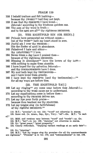 158
159
160
161
162
163
164
166
166
167
168
169
170
171
172
PSALM 119
I beheld traitors and felt loathing-
because thy WORD)^^^ had they not kept.
0 Bee that thy PRECEPTS I have loved-
Jehlovah!according to thy kinidness quicken me.
The sum of thy word i s truth-
and to the ages are thy righteous DECISIONS.
121. THE EIGHTFOLD SIN (OR SHIN).]
Princes have persecuted me without cause-
but of thy WORD^^^ hath my heart stood in awe.
Joyful am I over thy PROMISE-
like the finder of spoil in abundance.
Falsehood I hate and abhor-
thy (STATUTES)lz2 I love.
Seven times a day have I praised thee-
because of thy righteous DECISIONS.
Blessing in abundaneelz3have the lovers of thy LAW-
with nothing to make them stumble.
I have hoped for thy salvation Jehovah-
and thy COMMANDMENTS have 1 ‘done.
My soul hath kept thy TESTIMONIES-
and I have loved them greatly,
I have kept thy PRECEPTS (and thy testimonies)-124
for all my ways are before thee.
[22. THE EIGHTFOLD TAU.]
Let my ringinglZscry come near before thee Jehovah!-
according to thy WORD cause me to understand.
Let my supplications come in before thee-
aceording to thy PROMISEdeliver me.
Let my lips pour forth praise-
because thou teachest me thy STATUTES.
Let my tongue sing (in faithfulness)
of thy rightful DECISIONS.~~~
119. M.T. : “promise”-in ver. 164: “word” not otherwise in stanza.
120. Some cod. (w. Aram., Sep., Syr., Vul.) : ‘Lall”-Gn. M.T.: “is each
121. MSS.and versions vary between “word” and “words”-cp. pn.
122. M.T.: “law”-in ver. 166: “statutes” not otherwise in stanza.
123. Or: “great peace,” “great prosperity.”
124. Clearly redundant. “Implying variant readings at an early date’’-
126. Or: “piercing.”
126. M.T.:‘‘Let my tongue sing thy promise-for all thy commandments
Of.”
Br.
are righteous.” “Promise” is in ver. 170; and “commandments” in ver. 176.
291
 