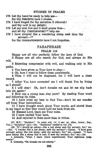 STUDIES IN PSALMS
173 Iletthy hand be ready -to help m
-forthy PRECEPTS have I chosen;
174 I have longed for thy salvation 0 Jehovah!
and thy LAW is my delight:
175 Ut my soul live and it shall praise thee-
and let thy (TESTIMONIES)1’7-helpme.
176 I have strayed lilke a wandering sheep seek thou thy
servanC1**
for thy COMMANDMENTShave 1 not forgotten.
PARAPHRASE
PSALM 119
Happy are all who perfectly follow the laws of God.
2 Happy are all who search for God, and always do His
3 Rejecting compromise with evil, and walking only in His
4 You heave given us Your laws to obey-
5 Oh, how I want to follow them consistently.
6 Then I will not be disgnaced, for I will have a clean
record.
7 After You have corrected1 me I will thank You by living
as I should!
8 I will obey! Oh, don’t forsake me and let me slip back
into sin again.2
9 How can a young man stay pure? By reading Ylour word
and following its rules.
10 I have tried my best to find You-don’t let me wander
off from Your instructions.
11 I have thought much about Your words, and stored them
in my heart so that they would hold me back from sin.
12 Blessed Lord, teach me Your rules.
13 I have recited Your laws,
14 And rejoiced in them more than in riches.
127. M.T.: “decision.” In some cod. (w. 3 ear. pr. edns., Aram., Sep.,
Vul.) : “decisions” (p1.)-Gn. “Decisions”needed in ver. 172,
128. “If I should go astray-like a lost sheep seek thy servant; for,” etc.
-Del. “I wander like a lost sheep; seek thy servant”-Carter. “I have gone
erringly astray like lost sheep: seek thy servant; for,” etc.-Leeser. “I have
gone astray like a sheep that is lost; 0 seek thy servant; for,” etc,-Dr.
1. Literally, “when I learn (have experienced) Your righteous judg-
will,
paths.
ments.”
2. Literally, “Oh forsake me not utterly.”
292
 