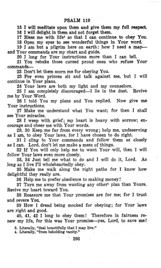 PSALM 119
16 I will meditate upon them and give them my full reap&.
16 I will delight in them and not forget them.
17 Bless me with life8 so that I can continue to obey You,
18 Open my eyes to see wonderful things in Your word.
19 I am but a pilgrim here on earth: how I need a m@p-
20 I long for Your instructions more than I can tell.
21 You rebuke those cursed proud ones who refuse Your
22 Don’t let them scorn me for obeying You.
23 For even princes sit and talk against me, but I will
24 Your laws are both my light and my counselors.
25 I am completely discouraged-I lie in the dust. Revive
26 I told You my plans and You replied, Now give me
27 Make me understand what You want;; for then I shall
28 I weep with grief; my heart is heavy with sorrow; en-
29, 30 Keep me far from every wrong; help me, undeserving
31 I cling to Your commands and follow them as closely
32 If You will only help me to want Your will, then I will
33, 34 Just tell me what to do and I will do it, Lord. As
35 Make me walk along the right paths for I know how
36 Hel’pme to prefer obedience to making mloney!
37 Turn me away from wanting any otheF plan than Ylours.
Revive my heart toward You.
38 Reassure me that Your promises are for me; for I trust
and revere You.
39 How I dread being mocked for obeying; for Your laws
are right and good.
40, 41, 42 I long to obey them! Therefore in fairness re-
new my life, for this was Your promise-yes, Lord, to save me!
and Your commands are my chart and guide.
commands-
continue in Your plans.
me by Your Word.
Your instructions.
see Your miracles.
courage and cheer me with Your words.
as I am,to obey Your laws, for I have chosen to do right.
as I can. Lord, don’t let me make a mess of things.
f;ollowYour laws even more closely.
long as I live I’ll wholeheartedly obey.
delightful they really are.
3. Literally, “deal bountifully that I may live.”
4. Literally, “from beholding vanity.’’
’ 293
 