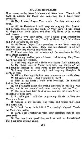 STUDIES IN PSALMS
Now spare me by Your kindness and Your love. Then I will
have an answer for those who taunt me, for I trust‘ Your
promises,
Your words; for they are my only
efiore I will keep on obeying You forever
and forever, free within the limits of Your laws. I will speak
to kings about their value, an hey will listen with interest
and respect.
47 How I love Your laws! How I enjoy Your commandg!
48 “Come, come to me,” I call to them, for I love them
and will let them fill my life.
49, 50 Never forget Your promises to me Your servant;
for they are my only hope. They give me strength in all my
troubles; how they refresh and revive me!
51 Proud men hold me in aontempt for obedience to God,
but I stand unmoved.
52 From my earliest youth I have tried to obey You; Your
Word has been my comfort.
53 I am very angry with those who spurn Eour commands.
54 For these laws of Yours have been my source of joy
and singing through all these years of mji earthly pilgrimage.
55 I obey them even at night and keep my thoughts, 0
Lord, on Ylou.
56 What a blessing this has been to me-to constantly obey.
57 Je‘hovah is mine! And I promise to obey!
58 With all my heart I want Your blessings. Be merciful
59, 60 I thought about the wrong direction in which I was
61 Evil men have tried to drag me into sin, but I am firmly
162 At midnight I will rise to give my thanks to You for
63 Anyone is my brother who fears and trusts the Lord
64 0 Lord, the earth is full of Your lovingkindness! Teach
65 Lord, I am overflowing with Your blessings, just as You
66 Now teach me good judgment as well as knowledge!
43 May I never f
just as You promised.
headed, and turned around and .came running baok to You.
anchored to Your laws.
Your good laws.
and obeys Him.
me Your good paths.
promised !
For Your laws are my guide.
294
 