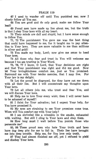 PSALM 119
67 I used to wander off until You punished me; now I
closely folZow all You say.
68 You are good and do only good; make me Follow Your
lead !
69 Proud men have made up lies about me, but the truth
is that I obey Your laws with all my heart.
70 Their minds are dull and stupid, but I have sense enough
to folEow You.
71, 72 The punishment You gave me was the best thing
that could have happened to me, for it taught me to pay atten-
tion to Your laws, They are more valuable to me than millions
in silver and gold!
73 You made my body, Lord; now give me sense to heed
Your laws.
74 All those who fear and trust in You will weloome me
because I too am trusting in Your Word.
75, 76, 77 I know, 0 Lord, that Your decisions are right
and that Your punishment was right and did me good. Now
let Your Iovingkindness comfort me, just as You promised.
Surround me with Your tender mercies, that I may live. For
Your law is my delight.
78 Let the proud be disgraced, for they have cut me down
with all their lies. But I will concentrate my thoughts upon
Your laws.
79 Let all others join me, wbo trust and fear You, and
we will discuss Your laws.
80 Help me to love Your every wish; then I will never h,ave
to be ashamed of myself!
81 I faint for Your salvation; but I expect Your help, for
You have promised it.
82 My eyes are straining to see Your promises come true.
When will Ylou comfort me with Your help?
83 I am shriveled like a wineskin in the smoke, exhausted
with waiting. But still I cling to Your laws and obey them,
84 How long must I wait before You punish those who
persecute me?
85, 86 These proud men who hate Your truth and laws
have dug deep pits for me to fall in. Their lies have brought
me into deep trouble. Help me, for You love only truth,
87 They had almost finished me off, yet I refused to yield
and disobey Your laws.
295
 