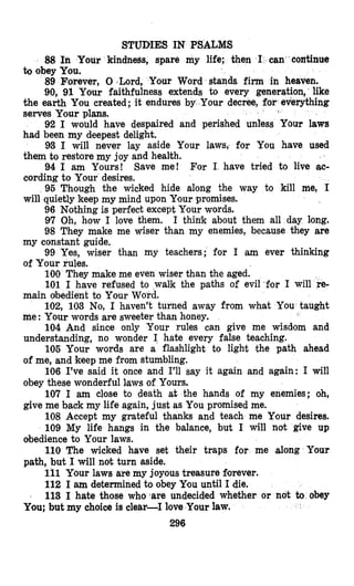 STUDIES IN PSALNS
88 In Your kindness, spare my life; then I can continue
to obey You.
89 Forever, 0 Lo
90,91 Your faithfulness extends to every generation, like
the earth You created; it endures by Your decree, for)everything
serves Your plans.
92 I would have despaired and perished unless Your laws
had been my deepest delight.
93 I will never lay aside Your laws, for You have used
them to restore my joy and health.
94 I am Yours! Save me! For I have tried to live ac-
cording to Your desires.
96 Though the wicked hide along the way to kill me, I
will quietly keep my mind upon Your promises.
96 Nothing is perfect except Ylour words.
97 Oh, how I love them. I think about them all day long.
98 They make me wiser than my enemies, because they are
99 Yes, wiser than my teachers; for I am ever thinking
100 They make me even wiser than the aged.
101 I have refused to walmk the paths of evil3or I will re-
102, 103 No, I haven’t turned away from what You taught
104 And since only Your rules can give me wisdom and
106 Your words are a flashlight to light the path ahead
106 I’ve said it once and I’ll say it again and again: I will
107 I am close to death at the hands of my enemies; oh,
108 Accept my grateful thanks and teach me Ymour desires.
109 My life hangs in the balance, but I will not give up
110 The wicked have set their traps for me along Your
111 Your laws are my joyous treasure forever.
112 I am determined to obey You until I die.
113 I hate those who-are undecided whether or not to obey
ur Word stands firm in heaven.
my constant guide,
of Your rules.
main obedient to Your Word.
me: Your words are sweeter than honey.
understanding, no wonder I hate every false teaching.
of me, and keep me from stumbling.
obey these wonderful Iaws of Yours.
give me back my life again, just as You promised me.
obedience to Your laws.
path, but I will not turn aside.
You; but my choice is clehr-I love Your law.
296
 