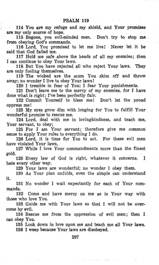 PSALM 119
I 114 You are my refuge and my shield, and Your promises
are my only source of hope,
115 Begone, you evil-minded men. Don’t try to stop me
from obeying God’s commands.
116 Lord, You promised to let me live! .Never let it be
said that God failed me.
117 Hold me safe above the heads of all my enemies; then
I can continue to obey Your laws.
118 But You have rejected all who reject Your laws. They
are only fooling themselves.
119 The wicked are the scum You skim off and throw
away; no ,wonderI live to obey Your laws!
120 I tremble in fear of You; I fear Your punishments.
121 Don’t leave me to the mercy of my enemies, for I have
done what is right; I’ve been perfectly fair.
122 Commit Yourself to bless me! Don’t let the proud
oppress me!
123 My eyes grow dim with longing for You to fulfill Your
wonderful promise to rescue me.
124 Lord, deal with me in lovingkindness, and teach me,
Your servant, to obey;
125 For I am Your servant; therefore give me eommon
sense to apply Your rules to everything I do.
126 Lord, it is time fqr You to act. For these evil men
have violated Your laws,
127 While I love Your commandments more than the finest
gold.
128 Every law of God is right, whatever it concerns, I
bate every other way.
129 Your laws are wonderful; no wonder I obey them.
130 As Your plan unfolds, even the simple can understand
131 No wonder I wait expectantly for each of Your com-
132 Come and have mercy on me as is Your way with
133 Guide me with Your laws so that I will not be over-
134 Rescue me from the oppression of evil men; then I
135 Look down in love upon me and teach me dl Your laws.
136 I weep because Your laws are disobeyed.
it.
mands.
those whlo love You.
come by evil.
can obey You.
297
 