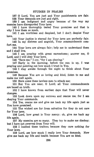 STUDIES IN PSALMS
137 0 Lord, You are just and Your punishments are fair.
138 Your demands are just and right.
139 I am indignant and angry because of the way my
140 I have thoroughly tested Your promises and that is
141 I am worthless and despised, but I don’t despi
142 Your justice is eternal for Your laws are perfectly fair.
143 In my distress and anguish, Your commandments com-
144 Your laws are always fair; help me to understand them
145 I am praying with great earnestness; answer me, 0
146 “Save me,” I cry, “for I am obeying.”
147 Early in the morning, before the sun is up, I was
praying and pointing out how much I trust in Ysou.
148 I stay awake through the night to think about Your
promises.
149 Because You are so loving and kind, listen to me and
make me well again.
150 Here come these lawless men to attack me;
151 But You are near, 0 Lord; all Your commandments
are based on truth.
152 I have known from earliest days that Your will never
changes.
153 Look down upon my sorrows and rescue me, far I ann
obeying Your commands.
154 Yes, rescue me and give me back my life again just as
You have promised.
155 The wicked are far from salvation for they do not care
for Your laws.
156 Lord, how great is Your mercy: oh, give me back my
life again.
157 My enemies are so many. They try to make me disobey;
but I have not swerved from Your will.
158 I loathed these traitors because they care nothing for
Your laws.
159 Lord, see how much I really love Your demands, Now
give me back my life and health because You are so kind.
enemies bave disregarded Your laws.
why I ltove them so much.
laws.
fort me.
and I shall live.
Lord, and I will obey Your laws.
298
 