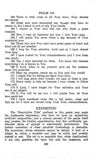 PSALM 119
160 There is utter trust in all Your laws; Your decrees
161 Great men have persecuted me, though they have no
162 I rejoice in Your laws like one who finds a great
163 How I hate all falsehood but how I love Your laws.
164 I will praise You seven times a day because of Your
165 Those who love Your laws have great peace of heart and
166 I long for Your salvation, Lord and so I have obeyed
167 I have looked for Your commandments and I love them
168 Yes, I have searched for them. You know this because
169 0 Lord, listen to my prayers; give me the common
170 Hear my prayers; rescue me as You said You would.
171 I praise You for letting me learn Your laws.
172 I wiIl sing about their wonder, €or each of them is just.
173 Stand ready to help me because I have chosen to follow
Your will.
174 0 Lord, I have Isonged for Your salvation and Your
law is my delight.
175 If You will let me live, I will praise You; let Your
laws assist me,
176 I have wandered away like a lost sheep; come and
find me for I have not turned away from Your commandments.
are eternal,
reason to, but I stand in awe of only Your words.
treasure.
wonderful laws.
mind and do not stumble,
Your laws.
very much ;
everything I do is known to You.
sense You promised.
EXPOSITION
The “Descriptive Title” prefixed to this psalm may d e
the inadequate impression, that here we have an excessively
artificlal composition; and a cursory perusal of the psalm itself
may awaken the further apprehension, that this artificially con-
structed series of sayings is wearisomely monotonous. The
instant correction of these plausible forebodings is desirable.
The monotone, whose existence cannot be denied, is that of a
lullaby by which a troubled soul may be softly and sweetly
hushed to rest, The art is so exquisite that, when familiarised,
it not only gratifies the taste, but aids the judgment, and
299
 