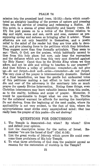 PSlALM 74
mission into the promised land (vers. 12-16)-facts which oonsti-
tuted an almighty handling of the powers of nature and pressing
them into the service of creating and redeeming a Nation. At
this point, in a stanza of great simplicity and beauty (vers. 16-
17) the poet passes on to a notice of the Divine relahion h
day and night, moon and sun, earth and seas, s u m e r a8 pre-
supposing sprimg and autumn as bringing after it winter. These
allusions are not only beautiful in themselves, and a poetic
relief to the mind of the reader but they are true aids to dew-
tion, and give pleasing force to the petitions which they introduce.
They suggest more than they formally articulate. They seem to
say: “Such, 0 God, are the praises, which habitually ascend to
thee from this holy place; but now, only hear the reproaches
and the defiance which are from this very spot directed against
thy Holy Name! Canst thou be the Divine King whom we thus
adlore, and not be able and willing to hearken to our prayers?”
nd then follows a volley of petitions: remember-do n o t give
do n o t forget-look weldmrise-remember-do n o t fovget.
The very cllose of the prayer is initercessionally dramatic. Instead
of. a final benediction, we hear the gentle but undaunted voice
of this petitioner making a last effort to turn the sustained
din and roar of the adversary in the sanctuary into so much
prayer for speedy Divine Intervention. Noting these things, even
Christian intercessors may learn valuable lessons from this psalm,
as to the reality, boldness and scope of pr,ayer. Moreover, it
would be upardonable to forget what we owe to Dr. Thirtle
for the collateral warrant he affiords for moving the inscription
Do n o t destroy, from the beginning of the next psalm, where its
applicability is not very evident, to the foot of this, where its
appropriateness must strike every unprejudiced mind : that has
really been the prayer of this psalm-Do n o t destroy!
1,
2.
3.
4.
QUESTIONS FOR DISCUSSION
The Temple is desecrated-but when? By whom? Give
and defend your opinion,
List the descriptive terms for the nation of Israel. Re-
member “we are the Israel of God” (Gal. 6 :16).
List the great works of Jehsovah which pnove He could over-
come these profainers of His holy Temple.
To what three attributes of God does the psalmist appeal as
reasons for the restoration !of worship in the Temple?
21
 