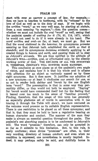 PSALM 119
start with ever so narrow a concept of hw,for example,-
then we have to hearken to testimony, with ita “witness” to the
love of God as well as to the duty of man. If we begin with
the written “word,” as we very well may, by starting at statute,
Prom a root meaning “to engrave,”-then the question comes-
whether we must not include the oral “word” as well, seeing that
the psalmist speaks of waiting for it (74, 81, 114, 147)) which
he would not need to do if it were already in his hand. T h
word written a& o r a l s o far, at least, we must go. But we
find the word stationed in the heavens; its synonymous promise
assuring us that Jehovah hath established the earth so tht it
standeth; and its synonymous decisiom evidently applying to all
created things in heaven and earth, and causing them all to obey
as Jehovah’s servants. We are thus uplifted to the altitude of
Jehovah’s WILc-written, oml, or effectmted only, by the silently
This conclusion at once places us at the psalmist’s own angle
of vision, and explains how it is that his whole soul is aflame
with affection for an object so variously named as by these
eight synonyms. But it does more. It justifies our adoption of
a new synonym-or at least it vindicates our search for one, so
as not to render both dabhar and ’imrah by the one English
term “word.” The presumption is that in some way they per-
ceptibly differ, or they would not both be employed. “Saying”
for ’imrah would have commended itself but for the feeling that
it leaned over too much to the sense of “familiar proverb.”
Finding, therefore, that the usage of this term has genemlly
an especially gladsome set of words in association with it (as
tracing it through the Table will shew), we have ventured on
the welcome word promise as its suitable English representative.
There is one restriction to be placed on all these synonyms; and
that is, that they must be held to have a regulative bearing on
human character and conduct, The manner of the man they
make is always an essential question throughout the psalm. The
psalmist’s one absorbing passion is to be conformed to Jehovah’s
will. The word “promise,” therefore, can only be accepted in
so far as it submits t o this limitation. But, to this rule, it
easily conforms; since divine “promises” are often, in their
very wording, directory of human conduct; and even when no
condition is expressed, one nevertheless is mostly implied. In-
deed, it may perhaps safely be said, and dutifully borne in
301
working power Of God. THE KEY-NOTE O F ALL THE SYNONYMS
IS, THEREFORE, JEHOVAH’SWILL HOWEVER MADE MANIFEST.
 