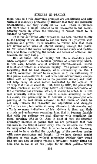 STUDIES IN PSALMS
mind, that as a rule Jehovah’s promises are conditional; and only
when it is distinctly protested by Himself that they are absolutely
unoonditional, can they wisely be so held. There is perhaps
not more than a single instance to be discovered in the accom-
panying Table in which the rendering of ’immh needs to be
subdued to “saying.”
Thus far our effort after exposition has been directed chiefly
to the helping of the student to use the Table of Synonyms with
pleasure and profit. It is needless to remind him that there
are several other veins of interest running through the psalm:
as, for instance the words descriptive of sacred study and medita-
tion, and those displaying the moods and tenses of affection and
devotion and holy living,
But all these lines of inquiry fall into a secondary place
when compared with the familiar question of authorship; which,
in this case, becomes one of unusual interest-unless, indeed,
it is at once vetoed as a bootless inquiry. The present writer,--
forgetting that he had already, when commenting on Pss. 1
and 19, committed himself to an opinion as to the authorship of
this psalm also,-started to deal with this extraordinary compo-
sition with an open mind as to its probable author; and could
not help being at once rather fascinated by the opinion of
Thrupp that Daniel wrote it. But, little by little, the plausibility
of this conclusion melted away before continuous meditation on
the circumstantial evidence, which, it should be noted, is in this
case unusually voluminous. Here is a man admitting us into
his closet, and permitting us to hearken to the prolonged out-
pouring of his soul before Jehovah; in the course of which he
not only reflects the oharacter and aspirations and struggles
of his own soul, but mzkes so many allusions to his enemies and
affords so many indications of his relations to them and their
attitude and endeavours regarding him, that it becomes feasible
that with due patience we shall discover with something like
moral certainty who he is. And, in point of fact, the situation
ultimately becomes so patent, that we are persuaded that only
one man in the field of sacred story fits the situation and fulfils
its many-sided demands. But, in order to make this discovery,
we need to have studied the psychology of the previous psalms
with some persistence and insight. If we have already caught
glimpses of THE MAN, without foreseeing whither they would
lead us; but now at length realise a SITUATION exactly fitted for
him, and, so far as we can judge, for no other possible writer
302
 