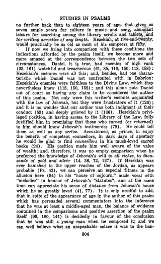 STUDIES IN PSALMS
no further back than to eighteen years of age,‘ that
seven ample years for culture in music and son
leisure for searching among the library scrolls and
for writing acrostics of any length. Hezekiah, at five-an
would puactically be as old as most of his compeers at fi
If now. we bring into comparison with these conditions the
indications afforded by the psalm itself, we become more and
more amazed at the correspondence between the two sets of
circumstances. Daniel, it is true, had enemies of high Tank
(23, 161) watchful and treacherous (61,85,110, 150;118,158):
Hezekiah’s enemies were all this; and, besides, had one charac-
teristic which Daniel was not confronted with in Babylon:
Hezekiah’s enemies were faithless to the Divine Law, which &hey
nevertheless knew (118,150, 158); and this alone puts Daniel
out of court as having any claim to be considered the author
of this psalm. Not only were this writer’s enemies acquainted
with the law of Jehovah, but they were frustrators of it (126);
and it is no wonder that our author was both indignant at their
conduct (53) and deeply grieved by it (136). Hezekiah’s privi-
leged posikion, in having access to the Library of the Law, fully
justified him in promising that those who turned (or returned)
to him should know Jehovah’s testimonies (79). He could tell
them as well as any scribe. Accustomed, as prince, to enjoy
the benefit of competent counsellors, in dark days of apostacy
he would be glad to find counsellors in his much-loved sacred
books (24). His position made him well aware of the value
of wealth; and, therefore, it was no empty >comparisonwhen he
preferred the knowledge of Jehovah’s will to all khes, to thou-
sands of goJd and silver (14,36, 72, 127). If Hezekiah was
ever banished to the upper reaches of the Jordan, as appears
probable (Ps. 42), we can perceive an especial fitness in the
allusion here (54) to his “house of sojourn,” made vocal with
“melodies” in honour of Jehovah’s “statutes”; and at the same
time can appreciate his sense of distance from Jehovah’s house
which he so greatly loved (41,77). It is only needlul to add,
that in spite of the appearance of age in the author of this psalm
which has persuaded several commentators into the inference
that he was at least a middle-aged man, the balance of evidence
contained in the comparisons and positive assertion of the psalm
itself (99, 100, 141) is decidedly in favour of the conclusion
that he was still a young man when he composed it; and we
can well believe what an unspeakable solace it wm to the ban-
SO4
’
 