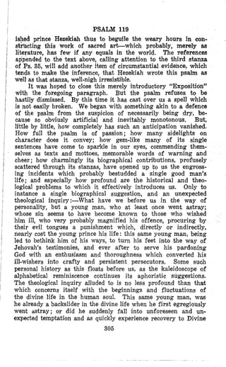 PSALM 119
ished prince Hezekiah thus to beguile the weary hours in con-
sthcting this work of sacred art-which probably, merely a8
literature, has few if any equals in the world. The references
appended to the text above, calling attention to the third stanza
of Ps. 36, will add another item of circumstantial evidence, which
tends to make the inference, that Hezekiah wrote this psalm as
well as khak stanza, well-nigh irresistible.
It was hoped to close this merely introductory “Exposition”
with the foregoing paragraph. But the psalm refuses to be
hastily dismissed. By this time it has cast over us a spell which
is not easily broken. We began with something akin to a defence
of the psalm from the suspicion of necessarily being dry, be-
cause so obviusly artificial and inevitably monotonous. But,
little by little, how completely has such an anticipation vanished.
How full the psalm is of passion; how many sidelights on
character does it convey; how gem-like many of its single
sentences have come to sparkle in our eyes, commending them-
selves as texts and mottoes, memorable words of warning and
cheer ; how charmingly its biographical contributions, profusely
scattered through its stanzas, have opened up t o us the engross-
ing incidents which probably bestudded a single good man’s
life; and especially how profound are the historical and theo-
logical problems to which it effectively introduces us. Only bo
instance a single biographical suggestion, and an unexpected
theological inquiry:-What have we before us in the way of
personality, but a young man, who at least once went astray;
whose sin seems to have become known to those who wished
him ill, who very probably magnified his offence, procuring by
their evil tongues a punishment which, directly or indirectly,
nearly cost the young prince his life: this same young man, being
led to bethink him of his ways, to turn his feet ink0 the way of
Jehovah’s testimonies, and ever after to serve his pardoning
God with an enthusiasm and thoroughness which converted his
ill-wishers into crafty and persistent persecutors. Some such
personal history as this floats before us, as the kaleidoscope of
alphabetical reminiscence continues its aphoristic suggestions.
The theological inquiry alluded to is no less profound than thak
which concerns itself with the beginnings and fluctuations of
the divine lile in the human soul. This same young man, was
he already a backslider in the divine lile when he first egregiously
went astray; or did he suddenly fall into unforeseen and un-
expected temptation and as quickly experience recovery to Divine
305
 